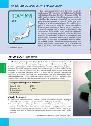 74
TOYAMA
富山
PROVÍNCIADEMARPROFUNDOEALTASMONTANHAS
MASU-ZUSHI - Sushi de truta
Desde a época em que Toshitsugu Maeda tornou-se senhor do castelo, no ano 7
do Período Feudal, a truta, o ayu etc. pescados no rio Jinzu, eram considerados
presentes para as sucessivas gerações do xogunato. Porém, no segundo ano do Perío-
do Kyoho, Shinpachi Yoshimura, vassalo da segunda geração do senhor feudal Maeda,
concebeu e presenteou-o com o sushi de truta, que desde então tornou-se, um dos
itens para presentear o xogunato. Diz-se, principalmente que o xogun Yoshimune da
oitava geração premiou o sushi de truta pelo seu sabor. Este sushi harmoniza o verde
da folha de taquara e o rosa salmão da truta com a brancura do arroz, cuja beleza abre
o apetite, sendo especialidade de conhecida reputação da província de Toyama.
✔Ingredientes (para 5 pessoas):
Carne de truta 250g
Arroz para sushi 3 tigelas
Folhas de taquara 10
Sal e vinagre
✔Modo de preparar:
1. Corte a truta em espessura de 3 a 5mm e 6cm de comprimento, salgue e deixe por
cerca de 1 hora, passe para o vinagre e deixe de molho por 30 minutos.
2. Forre um oke de 16 a 18cm de diâmetro com as folhas de taquara maiores que o
tamanho da vasilha, forme uma camada com a metade do arroz para sushi e outra
camada com a metade da truta; repita com as outras metades. Para servir, corte em
pedaços, junto com as folhas. Se manusear com as mãos, consuma o mais rápido
possível.
Esta província, que faz erguer os olhos para a cadeia de
montanhas de Tateyama, como seu símbolo, está localizada
onde as águas de degelo dos Alpes deságuam no Mar do
Japão, e cultiva características de sinceridade, robustez e
rusticidade. Perseverante e invencível, seu povo suporta
a neve e as enchentes que se repetem, e assim progridem.
Conforme os vendedores ambulantes de remédios alter-
nativos de todo o tipo da região, foi o temperamento forte
destas pessoas, seguindo em direção aos seus objetivos e
acumulando riquezas num local ermo, de intensa migração
em busca de trabalho, que fez surgir seguidamente os mui-
tos recursos humanos do mundo da economia. Possuem
também a particularidade de buscar a realização de seus
objetivos, não importa por que meios. A província possui
diversidade em alimentos; sem falar dos produtos agríco-
las, há várias plantas comestíveis das montanhas e frutos
do mar. O masu-zushi e o saba-zushi, que se desenvolveram
a partir dos peixes conservados, também são considerados
típicos desta região.
Foto: Ministério de Agricultura, Floresta e Pesca do Japão
TOYAMA-KEN
 