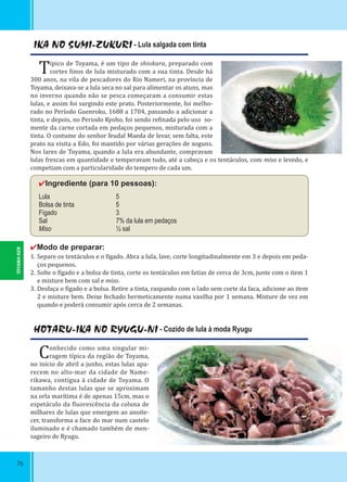 76
IKA NO SUMI-ZUKURI - Lula salgada com tinta
Típico de Toyama, é um tipo de shiokara, preparado com
cortes inos de lula misturado com a sua tinta. Desde há
300 anos, na vila de pescadores do Rio Nameri, na província de
Toyama, deixava-se a lula seca no sal para alimentar os atuns, mas
no inverno quando não se pesca começaram a consumir estas
lulas, e assim foi surgindo este prato. Posteriormente, foi melho-
rado no Período Guenroku, 1688 a 1704, passando a adicionar a
tinta, e depois, no Periodo Kyoho, foi sendo re inada pelo uso so-
mente da carne cortada em pedaços pequenos, misturada com a
tinta. O costume do senhor feudal Maeda de levar, sem falta, este
prato na visita a Edo, foi mantido por várias gerações de xoguns.
Nos lares de Toyama, quando a lula era abundante, compravam
lulas frescas em quantidade e temperavam tudo, até a cabeça e os tentáculos, com miso e levedo, e
competiam com a particularidade do tempero de cada um.
✔Ingrediente (para 10 pessoas):
Lula 5
Bolsa de tinta 5
Fígado 3
Sal 7% da lula em pedaços
Miso ½ sal
✔Modo de preparar:
1. Separe os tentáculos e o ígado. Abra a lula, lave, corte longitudinalmente em 3 e depois em peda-
ços pequenos.
2. Solte o ígado e a bolsa de tinta, corte os tentáculos em fatias de cerca de 3cm, junte com o item 1
e misture bem com sal e miso.
3. Desfaça o ígado e a bolsa. Retire a tinta, raspando com o lado sem corte da faca, adicione ao item
2 e misture bem. Deixe fechado hermeticamente numa vasilha por 1 semana. Misture de vez em
quando e poderá consumir após cerca de 2 semanas.
HOTARU-IKA NO RYUGU-NI - Cozido de lula à moda Ryugu
Conhecido como uma singular mi-
ragem típica da região de Toyama,
no início de abril a junho, estas lulas apa-
recem no alto-mar da cidade de Name-
rikawa, contígua à cidade de Toyama. O
tamanho destas lulas que se aproximam
na orla marítima é de apenas 15cm, mas o
espetáculo da luorescência da coluna de
milhares de lulas que emergem ao anoite-
cer, transforma a face do mar num castelo
iluminado e é chamado também de men-
sageiro de Ryugu.
TOYAMA-KEN
 