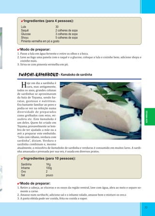 7777
✔Ingredientes (para 4 pessoas):
Lula 30
Saquê 2 colheres de sopa
Glucose 3 colheres de sopa
Shoyu 5 colheres de sopa
Pimenta vermelha em pó a gosto
✔Modo de preparar:
1. Passe a lula em água fervente e retire os olhos e a boca.
2. Leve ao fogo uma panela com o saquê e a glucose, coloque a lula e cozinhe bem; adicione shoyu e
cozinhe mais.
3. Sirva-se com pimenta vermelha em pó.
IWASHI-KAMABOKO - Kamaboko de sardinha
Hoje em dia a sardinha é
cara, mas antigamente,
todos os anos, grandes colunas
de sardinhas se aproximavam
da baía de Toyama, sendo ba-
ratas, gostosas e nutritivas.
Era bastante familiar ao povo e
podia-se ver na refeição numa
diversidade de preparados
como grelhados com miso, mi-
soshiru etc. Este kamaboko é
um deles. Quem foi criado em
Toyama, provavelmente se lem-
bra de ter ajudado a mãe ou a
avó a preparar este embutido.
“Lula com rábano, verdura com
sardinha”, diziam. Verdura e
sardinha combinam e, mesmo
atualmente, o misoshiru de kamaboko de sardinha e verduras é consumido em muitos lares. A sardi-
nha amassada e prensada por sua vez, é usada em diversos pratos.
✔Ingredientes (para 10 pessoas):
Sardinha 1Kg
Inhame 100g
Ovo 2
Sal pouco
✔Modo de preparar:
1. Retire a cabeça, as vísceras e os ossos da região ventral, lave com água, abra ao meio e separe so-
mente a carne.
2. Amasse num suribachi, adicione sal e o inhame ralado, amasse bem e misture os ovo.s
3. A pasta obtida pode ser cozida, frita ou cozida a vapor.
TOYAMA-KEN
 