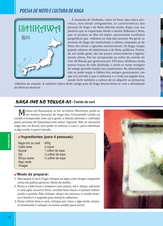 78
ISHIKAWA
石川
POESIADENOTOECULTURADEKAGA
NAGA-IMO NO TOKUSA-NI - Cozido de cará
Mesmo em Kanazawa, se for ao bairro Morimoto, pode-se
ver muitas lavouras de naga-imo. Consumido ralado ou
cozido e temperado com sal a gosto, a batata adorada e cultivada
pelas pessoas de Kanazawa tem sabor regional. Não se encontra
naga-imo no Brasil, mas pode-se utilizar o cará e, para substituir
a alga verde, o paseri picado.
✔Ingredientes (para 4 pessoas):
Naga-imo ou cará 400g
Caldo base 2 copos
Açúcar 1 colher de sopa
Sal ¼ colher de sopa
Shoyu suave ½ colher de sopa
Alga verde
Vinagre
✔Modo de preparar:
1. Descasque o cará e logo coloque na água com vinagre enquanto
corta em palitos grossos. Deixe de molho.
2. Ferva o caldo base e tempere com açúcar, sal e shoyu; adicione
o cará após escorrer bem; cozinhe bem macio e misture balan-
çando a panela. Não coloque shoyu em excesso, o cozido bran-
co e bonito é o segredo para deixá-lo saboroso.
3. Deixe esfriar bem o cará, coloque por cima a alga verde, mistu-
re levemente e coloque-os numa vasilha para servir.
É chamada de Ishikawa, como se fosse uma única pro-
víncia, mas desde antigamente, as características das
pessoas de Kaga e de Noto diferem muito. Kaga, com sua
planície que se esparrama desde o monte Hakusan e Noto,
que se projeta no Mar do Japão, apresentam condições
geográ icas que re letem na vida das pessoas. No geral, as
pessoas de Kaga são intelectuais e calmas, enquanto as de
Noto são sérias e agitadas interiormente. De Kaga, surgiu
grande número de intelectuais e de Noto, políticos. Porém,
de um modo geral, são um pouco conservadores e ligeira-
mente ativos. Por ter prosperado ao redor do castelo do
rico clã Maeda que governou por 250 anos, Ishikawa ainda
possui traços da vida abastada, e ainda se veem vestígios
do antigo período feudal nas construções. Na alimentação,
não se pode negar o hábito dos antigos governantes, em
que era servido o que é saboroso e o resto era jogado fora,
sendo forte também a cultura de se adquirir as primeiras
colheitas da estação. A culinária típica deste antigo país de Kaga desenvolveu-se com a introdução
de diversas técnicas.
ISHIKAWA-KEN
 