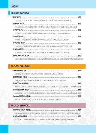 88
ÍNDICE
TOTTORI-KEN ………………………………………………………………… 134
ITADAKI/DAISEN-OKOWA/TOFU-CHIKUWA/IGAI-MESHI
SHIMANE-KEN ………………………………………………………………… 138
IZUMO-SOBA/HEKKA-NABE/UZUME-MESHI/OKEJA-MESHI
OKAYAMA-KEN ………………………………………………………………… 142
OKAYAMA MATSURI-ZUSHI/SAKANA FU-MESHI/YU-AGE/TAI NO HAMA-YAKI
HIROSHIMA-KEN ……………………………………………………………… 146
KAKI NO DOTE-NABE/HIROSHIMA-OKONOMI-YAKI/OHASSUN/NIGOME-JIRU
YAMAGUCHI-KEN……………………………………………………………… 150
FUGU-CHIRI/KAKU-ZUSHI/SOBA-NETTSURI/OOHIRA
BLOCO SHIKOKU
TOKUSHIMA-KEN ……………………………………………………………… 154
DEKOMAWASHI/SOBA-GOME ZOUSUI/TARAI-UDON/FUKA NO YU-ZARASHI
KAGAWA-KEN ………………………………………………………………… 158
SANUKI-UDON/FUNA NO TEPPAI/SHOIMAME/MANBA NO KENCHAN
BLOCO CHUGOKU
BLOCO KANSAI
MIE-KEN ………………………………………………………………………… 106
TEKONE-ZUSHI/NIITAIBO/ISE-EBI NO ONIKARA-YAKI/ISE-UDON
SHIGA-KEN……………………………………………………………………… 110
YAKI-SABA SOUMEN/OMI-USHI NO MISO-ZUKE/ZEITAKU-NI/SUKI-YAKI
KYOTO-FU ……………………………………………………………………… 114
SABA-ZUSHI/KAMO-NASU NO DENGAKU/WAKATAKE/YU-DOFU
OSAKA-FU ……………………………………………………………………… 118
OSAKA-OKONOMI-YAKI/UDONSUKI/TAKO-YAKI/HAKO-ZUSHI
HYOGO-KEN …………………………………………………………………… 122
AKASHI-YAKI/INAKA-FU KURI-GOHAN/KUROMAME-NI/TEPPO-AE
NARA-KEN ……………………………………………………………………… 126
KAKI NO HA-ZUSHI/NYUMEN/ASUKA-NABE/NARA CHA-MESHI
WAKAYAMA-KEN ……………………………………………………………… 130
MEHARI-ZUSHI/UNAGI NO KABA-YAKI MODOKI/CHA-G AYU/KATSUO NO CHA-ZUKE
 