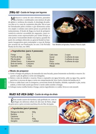 80
JIBU-NI - Cozido de frango com legumes
Moluscos e carne de aves silvestres, passados
na farinha e combinados com mistura de pão
de glúten e verduras da estação. A etmologia da pala-
vra jibu-ni é o som do cozimento jibu-jibu. Diz-se que
foi introduzido pelos cristãos e que demonstra como
era amplo o contato com outros povos no periodo do
isolacionismo. O feudo de Kaga era local de próspero
comércio exterior escondido do xogunato, cujos co-
merciantes eram representados por Gohei Zeniya. e
este prato é transmitido desde essa época, quando fez
parte do cardápio oferecido ao general feudal no ban-
quete inaugurativo para contemplar a casa de Zeniya
por ocasião de sua inalização, no ano 2 do Período
Bunka da Era Edo, em 1805.
✔Ingredientes (para 4 pessoas):
Frango 250g
Farinha de trigo pouca
Pão de gluten 1 folha
Shiitake fresco 4 pequenos
Broto de bambu 1 pequeno
Espinafre ¼ maço
✔Modo de preparar:
1. Corte o frango em pedaços, do tamanho de uma bocada, passe levemente na farinha e reserve. Es-
quente o pão de glúten e corte em triângulos.
2. Retire o talo do shiitake e reserve. Passe o espinafre em água fervente, solte na água fria, aperte
para tirar o excesso de água e corte em comprimento de 3cm. Corte o broto de bambu em 4.
3. Ferva o caldo base com os temperos, acrescente broto de bambu, shiitake, espinafre e pão, nesta
ordem, e retire tudo assim que ferver e neste caldo cozinhe o frango.
4. Coloque numa vasilha funda o frango, outros ingredientes e o caldo; Sirva-se com wasabi.
Caldo base 2 copos
Açúcar 2 colheres de sopa
Saquê 2 colheres de sopa
Shoyu 4 colheres de sopa
Folhas verdes
Wasabi
BURI NO ARA-DAKI - Cozido de refugo de olhete
Éum cozido caseiro de bardana, tofu grelhado etc. com os
refugos do delicioso olhete do alto mar de Noto, afaga-
do pela neve e pela corrente marítima fria do Mar do Japão.
✔Ingredientes (para 4 pessoas):
Refugos de olhete 500g
Bardana 2
Cebolinha 4
Tofu momen 400g
Gengibre 1 pedaço
Foto: Ministério de Agricultura, Floresta e Pesca do Japão
ISHIKAWA-KEN
 