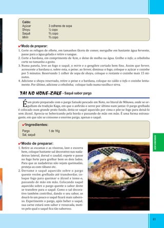 8181
TAI NO HONE-ZAKE - Saquê sabor pargo
Éum prato preparado com o pargo Satsuki pescado em Noto, no litoral de Mikawa, onde se or-
gulham da tradição Kaga, em que o an irião o serve por último num jantar. O pargo grelhado
é colocado num grande prato fundo, deita-se saquê aquecido por cima e põe-se fogo para deixá-lo
sem álcool. Aprecia-se bebericando pela borda e passando de mão em mão. É uma forma extrava-
gante, em que não se consome o enorme pargo, apenas o saquê.
✔Ingredientes:
Pargo 1 de 1Kg
Sal, saquê
✔Modo de preparar:
1. Retire as escamas e as vísceras, lave e escorra
bem, coloque bastante sal decorativo nas nada-
deiras lateral, dorsal e caudal; espete e passe
no fogo forte para grelhar bem os dois lados.
Para que as nadadeiras não sejam queimadas,
proteja-as com rábano etc.
2. Derrame o saquê aquecido sobre o pargo
quente recém grelhado até transbordar, co-
loque fogo para queimar o álcool e tome-o,
passando de mão em mão. Colocando saquê
aquecido sobre o pargo quente o sabor deste
se transfere para o saquê. Como o sal decora-
tivo também contribui, dando o seu sabor, se
dourá-lo um pouco o saquê icará mais saboro-
so. Experimente o pargo, após beber o saquê,
sua carne estará sem sabor e ressecada, moti-
vo pelo qual o saquê ica tão saboroso.
Caldo:
Açúcar 3 colheres de sopa
Shoyu ½ copo
Saquê ⅔ copo
Mirin ⅔ copo
✔Modo de preparar:
1. Corte os refugos de olhete, em tamanhos fáceis de comer, mergulhe em bastante água fervente,
passe para a água gelada e retire o sangue.
2. Corte a bardana, em comprimento de 4cm, e deixe de molho na água. Grelhe o tofu; a cebolinha
corte no tamanho a gosto.
3. Numa panela, leve ao fogo o saquê, o mirin e o gengibre cortado bem ino. Assim que ferver,
acrescente a bardana e, sobre esta, o peixe; ao ferver, diminua o fogo, coloque o açúcar e cozinhe
por 5 minutos. Reservando 1 colher de sopa de shoyu, coloque o restante e cozinhe mais 15 mi-
nutos.
4. Adicione o shoyu reservado, retire o peixe e a bardana, coloque no caldo o tofu e cozinhe lenta-
mente. Por último, adicione a cebolinha; coloque tudo numa vasilha e sirva.
ISHIKAWA-KEN
 