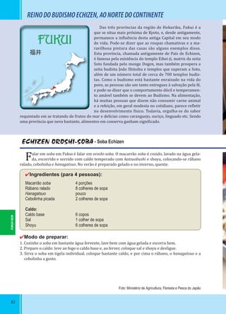 82
FUKUI
福井
REINODOBUDISMOECHIZEN,AONORTEDOCONTINENTE
Das três províncias da região de Hokuriku, Fukui é a
que se situa mais próxima de Kyoto, e, desde antigamente,
permanece a in luência desta antiga Capital em seu modo
de vida. Pode-se dizer que as roupas chamativas e a ma-
ravilhosa pintura das casas são alguns exemplos disso.
Esta província, chamada antigamente de País de Echizen,
é famosa pela existência do templo Eihei-ji, matriz da seita
Soto fundada pelo monge Dogen, mas também prospera a
seita budista Jodo Shinshu e templos que superam a Soto,
além de um número total de cerca de 700 templos budis-
tas. Como o budismo está bastante enraizado na vida do
povo, as pessoas são um tanto entregues à salvação pela fé,
e pode-se dizer que o comportamento dócil e temperamen-
to amável também se devem ao Budismo. Na alimentação,
há muitas pessoas que dizem não consumir carne animal
e a refeição, em geral modesta no cotidiano, parece re letir
no desenvolvimento ísico. Todavia, orgulha-se do sabor
requintado em se tratando de frutos do mar e delícias como caranguejo, ouriço, linguado etc. Sendo
uma província que neva bastante, alimentos em conserva ganham signi icado.
ECHIZEN OROSHI-SOBA - Soba Echizen
Falar em soba em Fukui é falar em oroshi-soba. O macarrão soba é cozido, lavado na água gela-
da, escorrido e servido com caldo temperado com katsuobushi e shoyu, colocando-se rábano
ralado, cebolinha e hanagatsuo. No verão é preparado gelado e no inverno, quente.
✔Ingredientes (para 4 pessoas):
Macarrão soba 4 porções
Rábano ralado 8 colheres de sopa
Hanagatsuo pouco
Cebolinha picada 2 colheres de sopa
Caldo:
Caldo base 6 copos
Sal 1 colher de sopa
Shoyu 6 colheres de sopa
✔Modo de preparar:
1. Cozinhe o soba em bastante água fervente, lave bem com água gelada e escorra bem.
2. Prepare o caldo: leve ao fogo o caldo base e, ao ferver, coloque sal e shoyu e desligue.
3. Sirva o soba em tigela individual, coloque bastante caldo, e por cima o rábano, o hanagatsuo e a
cebolinha a gosto.
Foto: Ministério de Agricultura, Floresta e Pesca do Japão
FUKUI-KEN
 