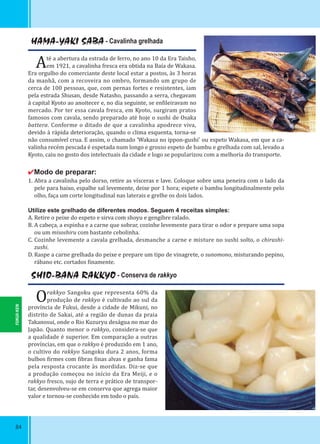 84
HAMA-YAKI SABA - Cavalinha grelhada
Até a abertura da estrada de ferro, no ano 10 da Era Taisho,
em 1921, a cavalinha fresca era obtida na Baía de Wakasa.
Era orgulho do comerciante deste local estar a postos, às 3 horas
da manhã, com a recoveira no ombro, formando um grupo de
cerca de 100 pessoas, que, com pernas fortes e resistentes, iam
pela estrada Shusan, desde Natasho, passando a serra, chegavam
à capital Kyoto ao anoitecer e, no dia seguinte, se en ileiravam no
mercado. Por ter essa cavala fresca, em Kyoto, surgiram pratos
famosos com cavala, sendo preparado até hoje o sushi de Osaka
battera. Conforme o ditado de que a cavalinha apodrece viva,
devido à rápida deterioração, quando o clima esquenta, torna-se
não consumível crua. E assim, o chamado ‘Wakasa no ippon-gushi’ ou espeto Wakasa, em que a ca-
valinha recém pescada é espetada num longo e grosso espeto de bambu e grelhada com sal, levado a
Kyoto, caiu no gosto dos intelectuais da cidade e logo se popularizou com a melhoria do transporte.
✔Modo de preparar:
1. Abra a cavalinha pelo dorso, retire as vísceras e lave. Coloque sobre uma peneira com o lado da
pele para baixo, espalhe sal levemente, deixe por 1 hora; espete o bambu longitudinalmente pelo
olho, faça um corte longitudinal nas laterais e grelhe os dois lados.
Utilize este grelhado de diferentes modos. Seguem 4 receitas simples:
A. Retire o peixe do espeto e sirva com shoyu e gengibre ralado.
B. A cabeça, a espinha e a carne que sobrar, cozinhe levemente para tirar o odor e prepare uma sopa
ou um misoshiru com bastante cebolinha.
C. Cozinhe levemente a cavala grelhada, desmanche a carne e misture no sushi solto, o chirashi-
zushi.
D. Raspe a carne grelhada do peixe e prepare um tipo de vinagrete, o sunomono, misturando pepino,
rábano etc. cortados inamente.
SHIO-BANA RAKKYO - Conserva de rakkyo
Orakkyo Sangoku que representa 60% da
produção de rakkyo é cultivado ao sul da
província de Fukui, desde a cidade de Mikuni, no
distrito de Sakai, até a região de dunas da praia
Takanosui, onde o Rio Kuzuryu deságua no mar do
Japão. Quanto menor o rakkyo, considera-se que
a qualidade é superior. Em comparação a outras
províncias, em que o rakkyo é produzido em 1 ano,
o cultivo do rakkyo Sangoku dura 2 anos, forma
bulbos irmes com ibras inas alvas e ganha fama
pela resposta crocante às mordidas. Diz-se que
a produção começou no início da Era Meiji, e o
rakkyo fresco, sujo de terra e prático de transpor-
tar, desenvolveu-se em conserva que agrega maior
valor e tornou-se conhecido em todo o país.
FUKUI-KEN
 