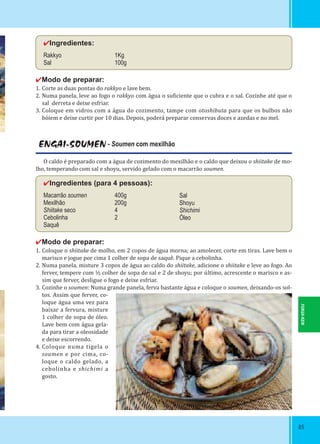 8585
✔Ingredientes:
Rakkyo 1Kg
Sal 100g
✔Modo de preparar:
1. Corte as duas pontas do rakkyo e lave bem.
2. Numa panela, leve ao fogo o rakkyo com água o su iciente que o cubra e o sal. Cozinhe até que o
sal derreta e deixe esfriar.
3. Coloque em vidros com a água do cozimento, tampe com otoshibuta para que os bulbos não
bóiem e deixe curtir por 10 dias. Depois, poderá preparar conservas doces e azedas e no mel.
ENGAI-SOUMEN - Soumen com mexilhão
O caldo é preparado com a água de cozimento do mexilhão e o caldo que deixou o shiitake de mo-
lho, temperando com sal e shoyu, servido gelado com o macarrão soumen.
✔Ingredientes (para 4 pessoas):
Macarrão soumen 400g
Mexilhão 200g
Shiitake seco 4
Cebolinha 2
Saquê
✔Modo de preparar:
1. Coloque o shiitake de molho, em 2 copos de água morna; ao amolecer, corte em tiras. Lave bem o
marisco e jogue por cima 1 colher de sopa de saquê. Pique a cebolinha.
2. Numa panela, misture 3 copos de água ao caldo do shiitake, adicione o shiitake e leve ao fogo. Ao
ferver, tempere com ½ colher de sopa de sal e 2 de shoyu; por último, acrescente o marisco e as-
sim que ferver, desligue o fogo e deixe esfriar.
3. Cozinhe o soumen: Numa grande panela, ferva bastante água e coloque o soumen, deixando-os sol-
tos. Assim que ferver, co-
loque água uma vez para
baixar a fervura, misture
1 colher de sopa de óleo.
Lave bem com água gela-
da para tirar a oleosidade
e deixe escorrendo.
4. Coloque numa tigela o
soumen e por cima, co-
loque o caldo gelado, a
cebolinha e shichimi a
gosto.
Sal
Shoyu
Shichimi
Óleo
FUKUI-KEN
 