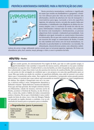 86
PROVÍNCIAMONTANHOSAFAVORÁVELPARAAFRUTIFICAÇÃODASUVAS
HOUTOU - Houtou
Éum cozido quente, da extremamente fria região de Kofu, que não se sabe quando surgiu. A
particularidade é não cozinhar o macarrão de massa caseira, utilizando-a crua para cozinhar
diretamente na sopa de miso. É indescritível a cena da família, ao redor da grande panela, assopran-
do e saboreando a sopa. Esta visão é um dos poemas de inverno da saudosa Koshu. Até recentemen-
te, este prato era tão arraigado no cotidiano que o seu preparo era uma das quali icações para se
casar. Não que tenha um modo de cozinhar ou aparência de inida, mas cada lar possui o seu sabor
típico que é transmitido pelas mães. Nas regiões de montanha, é preparado numa grande panela
para o jantar e é normal que o que sobrar seja consumido na manhã seguinte ou como complemento
do almoço. Na cidade, é temperado com sal e no cam-
po, a maioria utiliza o miso. Antigamente abundava o
kabochá e diziam: “Quão delicioso, houtou de kabochá”,
frase que até hoje persiste. No templo xintoísta Sanrin,
em Wakamiko, cidade de Sutama, extremo norte de
Koshu, acontece o Festival de Houtou, no dia 30 de ju-
nho, e nesse dia, existe o hábito de todos consumirem
juntos o houtou. Diz-se que a festividade é uma combi-
nação de festa do miso, com o fato de Shingen Takeda
ter passado na região, durante o combate, e ter se ali-
mentado de houtou para se preparar para o trabalho.
✔IIngredientes (para 4 pessoas):
Farinha de trigo 3 copos
Caldo dashiko 10 copos
Konbu 20cm
Miso 6 colheres de sopa
Inhame 150g
Nesta província montanhosa, conforme o signi icado
do nome que resulta em des iladeiros e gargantas, a histó-
ria é de esforços para dar vida aos recursos naturais não
afortunados, através da abertura de vias de transporte e
reservatórios para água. Lavrando a terra de super ície
íngreme, de natureza severa, cercada dos quatro lados por
montanhas, e trabalhando com diligência na defesa da eco-
nomia simples, esta é a essência do modo de vida do seu
povo. Enfrentando o intenso calor do verão, o frio solitário
do inverno com inundações e deslizamentos, as pessoas
adquiriram forte vontade e indomável personalidade. Com
diligência sem igual, tornando-se comerciantes itinerantes
na entressafra, diz-se que este cenário de ambiente escasso
em recursos fez surgir os comerciantes de Koshu. O modo
de vida também tem fortes ares de local montanhoso, ve-
ri icando-se peculiaridade na vestimenta e na moradia. Na
alimentação, desenvolveram pratos com alimentos substi-
tutivos do arroz e trigo, utilizando outros cereais que se tornaram iguarias regionais. Há frutos em
abundância: pêra, kuri, ameixa, maçã, pêssego, e claro, a uva é o primeiro da lista.
YAMANASHI-KEN
YAMANASHI
山梨
 