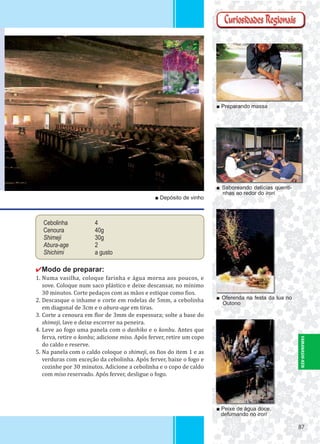 8787
Cebolinha 4
Cenoura 40g
Shimeji 30g
Abura-age 2
Shichimi a gusto
✔Modo de preparar:
1. Numa vasilha, coloque farinha e água morna aos poucos, e
sove. Coloque num saco plástico e deixe descansar, no mínimo
30 minutos. Corte pedaços com as mãos e estique como ios.
2. Descasque o inhame e corte em rodelas de 5mm, a cebolinha
em diagonal de 3cm e o abura-age em tiras.
3. Corte a cenoura em lor de 3mm de espessura; solte a base do
shimeji, lave e deixe escorrer na peneira.
4. Leve ao fogo uma panela com o dashiko e o konbu. Antes que
ferva, retire o konbu; adicione miso. Após ferver, retire um copo
do caldo e reserve.
5. Na panela com o caldo coloque o shimeji, os ios do item 1 e as
verduras com exceção da cebolinha. Após ferver, baixe o fogo e
cozinhe por 30 minutos. Adicione a cebolinha e o copo de caldo
com miso reservado. Após ferver, desligue o fogo.
■ Depósito de vinho
■ Preparando massa
■ Saboreando delícias quenti-
nhas ao redor do irori
■ Oferenda na festa da lua no
Outono
■ Peixe de água doce,
defumando no irori
YAMANASHI-KEN
 