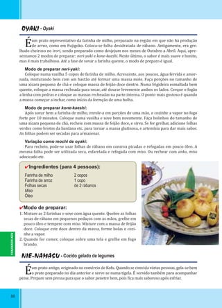 88
OYAKI - Oyaki
Éum prato representativo da farinha de milho, preparado na região em que não há produção
de arroz, como em Fujigoko. Coloca-se folha desidratada de rábano. Antigamente, era gre-
lhado cheiroso no irori, sendo preparado como desjejum nos meses de Outubro a Abril. Aqui, apre-
sentamos 2 modos de preparar: neri-yaki e kone-kaeshi. Neste último, o sabor é mais suave e bonito,
mas é mais trabalhoso. Até a fase de sovar a farinha quente, o modo de preparo é igual.
Modo de preparar neri-yaki:
Coloque numa vasilha 5 copos de farinha de milho. Acrescente, aos poucos, água fervida e amor-
nada, misturando bem com um bastão até formar uma massa mole. Faça porções no tamanho de
uma xícara pequena de chá e coloque massa de feijão doce dentro. Numa frigideira esmaltada bem
quente, coloque a massa recheada para secar, até dourar levemente ambos os lados. Cerque o fogão
a lenha com pedras e coloque as massas recheadas na parte interna. O ponto mais gostoso é quando
a massa começar a inchar, como início da formção de uma bolha.
Modo de preparar kone-kaeshi:
Após sovar bem a farinha de milho, enrole-a em porções de uma mão, e cozinhe a vapor no fogo
forte por 10 minutos. Coloque numa vasilha e sove bem novamente. Faça bolinhos do tamanho de
uma xícara pequena de chá, recheie com massa de feijão doce, e sirva. Se for grelhar, adicione folhas
verdes como brotos da bardana etc. para tornar a massa glutinosa, e artemísia para dar mais sabor.
As folhas podem ser secadas para armazenar.
Variação como mochi de oyaki:
Para recheio, pode-se usar folhas de rábano em consrva picadas e refogadas em pouco óleo. A
mesma folha pode ser utilizada seca, esfarelada e refogada com miso. Ou rechear com anko, miso
adocicado etc.
✔Ingredientes (para 4 pessoas):
Farinha de milho 2 copos
Farinha de arroz 1 copo
Folhas secas de 2 rábanos
Miso
Óleo
✔Modo de preparar:
1. Misture as 2 farinhas e sove com água quente. Quebre as folhas
secas de rábano em pequenos pedaços com as mãos, grelhe em
pouco óleo e tempere com miso. Misture com a massa de feijão
doce. Coloque este doce dentro da massa, forme bolas e cozi-
nhe a vapor.
2. Quando for comer, coloque sobre uma tela e grelhe em fogo
brando.
NIE-NAMASU - Cozido gelado de legumes
Éum prato antigo, originado no comércio de Kofu. Quando se convida várias pessoas, gela-se bem
o prato preparado no dia anterior e serve-se numa tigela. É servido também para acompanhar
peixe. Prepare sem pressa para que o sabor penetre bem, pois ica mais saboroso após esfriar.
YAMANASHI-KEN
 
