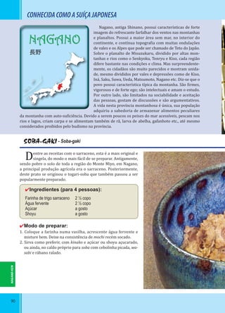 90
NAGANO
長野
CONHECIDACOMOASUÍÇAJAPONESA
SOBA-GAKI - Soba-gaki
Dentre as receitas com o sarraceno, esta é a mais original e
singela, do modo o mais fácil de se preparar. Antigamente,
sendo pobre o solo de toda a região do Monte Miyo, em Nagano,
a principal produção agrícola era o sarraceno. Posteriormente,
deste prato se originou o togari-soba que também passou a ser
popularmente preparado.
✔Ingredientes (para 4 pessoas):
Farinha de trigo sarraceno 2 ½ copo
Água fervente 2 ½ copo
Açúcar a gosto
Shoyu a gosto
✔Modo de preparar:
1. Coloque a farinha numa vasilha, acrescente água fervente e
misture bem. Deixe na consistência de mochi recém socado.
2. Sirva como preferir, com kinako e açúcar ou shoyu açucarado,
ou ainda, no caldo próprio para soba com cebolinha picada, wa-
sabi e rábano ralado.
Nagano, antiga Shinano, possui características de forte
imagem do refrescante farfalhar dos ventos nas montanhas
e planaltos. Possui a maior área sem mar, no interior do
continente, e contínua topogra ia com muitas ondulações
de vales e os Alpes que pode ser chamado de Teto do Japão.
Sobre o planalto de Misuzukaru, dividido por altas mon-
tanhas e rios como o Senkyoku, Tenryu e Kiso, cada região
difere bastante nas condições e clima. Mas surpreendente-
mente, os cidadãos são muito parecidos e mostram unida-
de, mesmo divididos por vales e depressões como de Kiso,
Iná, Saku, Suwa, Ueda, Matsumoto, Nagano etc. Diz-se que o
povo possui característica típica da montanha. São irmes,
vigorosos e de forte ego; são intelectuais e amam o estudo.
Por outro lado, são limitados na sociabilidade e aceitação
das pessoas, gostam de discussões e são argumentativos.
A vida nesta província montanhosa é única, sua população
adquiriu a sabedoria de armazenar alimentos peculiares
da montanha com auto-su iciência. Devido a serem poucos os peixes do mar acessíveis, pescam nos
rios e lagos, criam carpa e se alimentam também de rã, larva de abelha, gafanhoto etc., até mesmo
considerados proibidos pelo budismo na província.
NAGANO-KEN
 