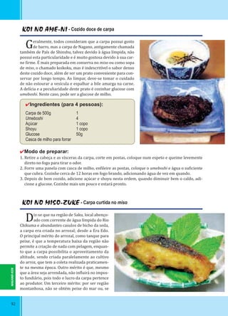 92
KOI NO AME-NI - Cozido doce de carpa
Geralmente, todos consideram que a carpa possui gosto
de barro, mas a carpa de Nagano, antigamente chamada
também de País de Shinshu, talvez devido à água límpida, não
possui esta particularidade e é muito gostosa devido à sua car-
ne irme. É mais preparada em conserva no miso ou como sopa
de miso, o chamado koikoku, mas é indescritível o sabor denso
deste cozido doce, além de ser um prato conveniente para con-
servar por longo tempo. Ao limpar, deve-se tomar o cuidado
de não estourar a vesícula e espalhar a bile amarga na carne.
A delícia e a peculiaridade deste prato é cozinhar glucose com
umeboshi. Neste caso, pode ser a glucose de milho.
✔Ingredientes (para 4 pessoas):
Carpa de 500g 1
Umeboshi 4
Açúcar 1 copo
Shoyu 1 copo
Glucose 50g
Casca de milho para forrar
✔Modo de preparar:
1. Retire a cabeça e as vísceras da carpa, corte em postas, coloque num espeto e queime levemente
direto no fogo para tirar o odor.
2. Forre uma panela com casca de milho, en ileire as postas, coloque o umeboshi e água o su iciente
que cubra. Cozinhe cerca de 12 horas em fogo brando, adicionando água de vez em quando.
3. Depois de bem cozido, adicione açúcar e shoyu nesta ordem, quando diminuir bem o caldo, adi-
cione a glucose. Cozinhe mais um pouco e estará pronto.
KOI NO MISO-ZUKE - Carpa curtida no miso
Diz-se que na região de Saku, local abenço-
ado com corrente de água límpida do Rio
Chikuma e abundantes casulos de bicho da seda,
a carpa era criada no arrozal; desde a Era Edo.
O principal mérito do arrozal, como tanque para
peixe, é que a temperatura baixa da região não
permite a criação de nada com pelagem, enquan-
to que a carpa possibilita o aproveitamento da
altitude, sendo criada paralelamente ao cultivo
do arroz, que tem a coleta realizada praticamen-
te na mesma época. Outro mérito é que, mesmo
que a área seja arrendada, não in luirá no impos-
to fundiário, pois todo o lucro da carpa pertence
ao produtor. Um terceiro mérito: por ser região
montanhosa, não se obtém peixe do mar ou, se
NAGANO-KEN
 