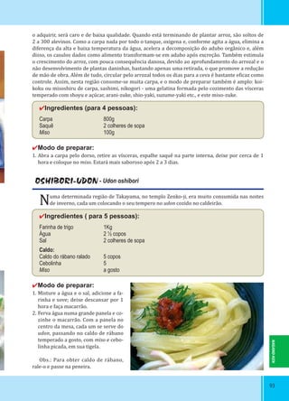 9393
o adquirir, será caro e de baixa qualidade. Quando está terminando de plantar arroz, são soltos de
2 a 300 alevinos. Como a carpa nada por todo o tanque, oxigena e, conforme agita a água, elimina a
diferença da alta e baixa temperatura da água, acelera a decomposição do adubo orgânico e, além
disso, os casulos dados como alimento transformam-se em adubo após excreção. Também estimula
o crescimento do arroz, com pouca consequência danosa, devido ao aprofundamento do arrozal e o
não desenvolvimento de plantas daninhas, bastando apenas uma retirada, o que promove a redução
de mão de obra. Além de tudo, circular pelo arrozal todos os dias para a ceva é bastante e icaz como
controle. Assim, nesta região consome-se muita carpa, e o modo de preparar também é amplo: koi-
koku ou misoshiru de carpa, sashimi, nikogori - uma gelatina formada pelo cozimento das vísceras
temperado com shoyu e açúcar, arani-zuke, shio-yaki, suzume-yaki etc., e este miso-zuke.
✔Ingredientes (para 4 pessoas):
Carpa 800g
Saquê 2 colheres de sopa
Miso 100g
✔Modo de preparar:
1. Abra a carpa pelo dorso, retire as vísceras, espalhe saquê na parte interna, deixe por cerca de 1
hora e coloque no miso. Estará mais saboroso após 2 a 3 dias.
OSHIBORI-UDON - Udon oshibori
Numa determinada região de Takayama, no templo Zenko-ji, era muito consumida nas noites
de inverno, cada um colocando o seu tempero no udon cozido no caldeirão.
✔Ingredientes ( para 5 pessoas):
Farinha de trigo 1Kg
Água 2 ½ copos
Sal 2 colheres de sopa
Caldo:
Caldo do rábano ralado 5 copos
Cebolinha 5
Miso a gosto
✔Modo de preparar:
1. Misture a água e o sal, adicione a fa-
rinha e sove; deixe descansar por 1
hora e faça macarrão.
2. Ferva água numa grande panela e co-
zinhe o macarrão. Com a panela no
centro da mesa, cada um se serve do
udon, passando no caldo de rábano
temperado a gosto, com miso e cebo-
linha picada, em sua tigela.
Obs.: Para obter caldo de rábano,
rale-o e passe na peneira.
NAGANO-KEN
 