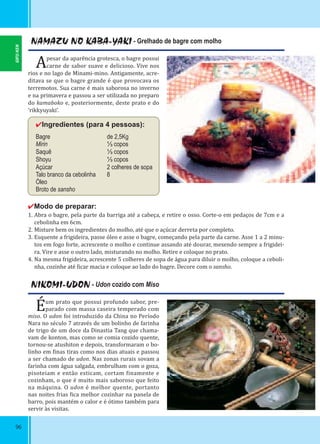 96
NAMAZU NO KABA-YAKI - Grelhado de bagre com molho
Apesar da aparência grotesca, o bagre possui
carne de sabor suave e delicioso. Vive nos
rios e no lago de Minami-mino. Antigamente, acre-
ditava se que o bagre grande é que provocava os
terremotos. Sua carne é mais saborosa no inverno
e na primavera e passou a ser utilizada no preparo
do kamaboko e, posteriormente, deste prato e do
‘rikkyuyaki’.
✔Ingredientes (para 4 pessoas):
Bagre de 2,5Kg
Mirin ⅓ copos
Saquê ⅓ copos
Shoyu ⅓ copos
Açúcar 2 colheres de sopa
Talo branco da cebolinha 8
Óleo
Broto de sansho
✔Modo de preparar:
1. Abra o bagre, pela parte da barriga até a cabeça, e retire o osso. Corte-o em pedaços de 7cm e a
cebolinha em 6cm.
2. Misture bem os ingredientes do molho, até que o açúcar derreta por completo.
3. Esquente a frigideira, passe óleo e asse o bagre, começando pela parte da carne. Asse 1 a 2 minu-
tos em fogo forte, acrescente o molho e continue assando até dourar, mexendo sempre a frigidei-
ra. Vire e asse o outro lado, misturando no molho. Retire e coloque no prato.
4. Na mesma frigideira, acrescente 5 colheres de sopa de água para diluir o molho, coloque a ceboli-
nha, cozinhe até icar macia e coloque ao lado do bagre. Decore com o sansho.
NIKOMI-UDON - Udon cozido com Miso
Éum prato que possui profundo sabor, pre-
parado com massa caseira temperado com
miso. O udon foi introduzido da China no Período
Nara no século 7 através de um bolinho de farinha
de trigo de um doce da Dinastia Tang que chama-
vam de konton, mas como se comia cozido quente,
tornou-se atushiton e depois, transformaram o bo-
linho em inas tiras como nos dias atuais e passou
a ser chamado de udon. Nas zonas rurais sovam a
farinha com água salgada, embrulham com o goza,
pisoteiam e então esticam, cortam inamente e
cozinham, o que é muito mais saboroso que feito
na máquina. O udon é melhor quente, portanto
nas noites frias ica melhor cozinhar na panela de
barro, pois mantém o calor e é ótimo também para
servir às visitas.
GIFU-KEN
 