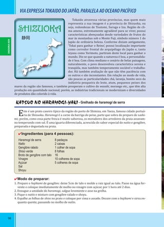 98
VIAEXPRESSATOKAIDODOJAPÃO,PARALELAAOOCEANOPACÍFICO
Tokaido atravessa várias províncias, mas quem mais
representa a sua imagem é a província de Shizuoka, ou
seja, redondezas de Toutomi, Suruga e Izu. Região de cli-
ma ameno, extremamente agradável para se viver, possui
características abençoadas desde variedades de frutos do
mar às montanhas sob o Monte Fuji, símbolo número 1 do
Japão de ordinária beleza. Conforme diziam antigamente,
‘Tokai para ganhar o Reino’, possui localização importante
como corredor frontal do arquipélago do Japão e, tanto
Ieyasu como Yorimoto, partiram deste local para ganhar o
mundo. Diz-se que quando a natureza é boa, a personalida-
de é boa. Com clima mediano e cenário de belas paisagens,
naturalmente, o povo desenvolveu característica serena e
tranqüila, mas também temperamento sociável e trabalha-
dor. Há também avaliação de que não têm paciência com
os outros e são inconstantes. Em relação ao modo de vida,
são poucas as particularidades chá, laranja, bonito seco da
indústria pesqueira do leste, atum, pequenos peixes dos
mares da região são famosos, e também prosperam o cultivo do wasabi, morango etc., que têm alta
produção em quantidade nacional; porém, as indústrias tradicionais se modernizam e diversidades
de produtos dão colorido à vida.
KATSUO NO HARAMOGI-YAKI - Grelhado de haramogi de serra
Este é um prato caseiro típico da região do porto de Shimizu, em Yaezu, famosa cidade portuá-
ria de Shizuoka. Haramogi é a carne da barriga do peixe, parte que sobra do preparo de sashi-
mi; porém, como essa parte fresca é muito saborosa, os moradores dos arredores da praia assavam-
no temperando com sal. É uma iguaria diferenciada, acrescida do sabor especial do natto e gengibre,
preparada e degustada na praia.
✔Ingredientes (para 4 pessoas):
Haramogi de serra 8 pedaços
Natto 2 caixas
Gengibre ralado 1 colher de sopa
Shiso verde 8 folhas
Broto de gengibre com talo 16
Vinagre 10 colheres de sopa
Açúcar 5 colheres de sopa
Sal
Shoyu
✔Modo de preparar:
1. Prepare o hajikami de gengibre: deixe 5cm de talo e molde a raiz igual ao talo. Passe na água fer-
vente e coloque imediatamente de molho no vinagre com açúcar, por 1 hora até 2 dias.
2. Enxugue a umidade do haramogi, salgue levemente e asse na grelha.
3. Pique o natto e misture com gengibre ralado e shoyu.
4. Espalhe as folhas de shiso no prato e coloque por cima o assado. Decore com o hajikami e sirva en-
quanto quente, passando no molho de natto.
SHIZUOKA-KEN
SHIZUOKA
静岡
 