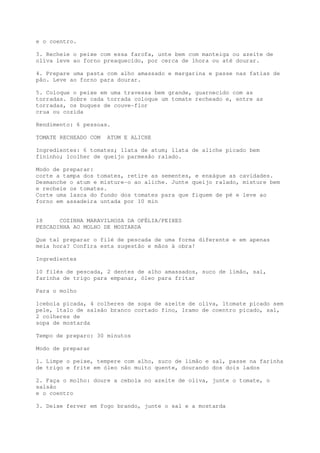 e o coentro.

3. Recheie o peixe com essa farofa, unte bem com manteiga ou azeite de
oliva leve ao forno preaquecido, por cerca de 1hora ou até dourar.

4. Prepare uma pasta com alho amassado e margarina e passe nas fatias de
pão. Leve ao forno para dourar.

5. Coloque o peixe em uma travessa bem grande, guarnecido com as
torradas. Sobre cada torrada coloque um tomate recheado e, entre as
torradas, os buques de couve-flor
crua ou cozida

Rendimento: 6 pessoas.

TOMATE RECHEADO COM   ATUM E ALICHE

Ingredientes: 6 tomates; 1lata de atum; 1lata de aliche picado bem
fininho; 1colher de queijo parmesão ralado.

Modo de preparar:
corte a tampa dos tomates, retire as sementes, e enxágue as cavidades.
Desmanche o atum e misture-o ao aliche. Junte queijo ralado, misture bem
e recheie os tomates.
Corte uma lasca do fundo dos tomates para que fiquem de pé e leve ao
forno em assadeira untada por 10 min


18     COZINHA MARAVILHOSA DA OFÉLIA/PEIXES
PESCADINHA AO MOLHO DE MOSTARDA

Que tal preparar o filé de pescada de uma forma diferente e em apenas
meia hora? Confira esta sugestão e mãos à obra!

Ingredientes

10 filés de pescada, 2 dentes de alho amassados, suco de limão, sal,
farinha de trigo para empanar, óleo para fritar

Para o molho

1cebola picada, 4 colheres de sopa de azeite de oliva, 1tomate picado sem
pele, 1talo de salsão branco cortado fino, 1ramo de coentro picado, sal,
2 colheres de
sopa de mostarda

Tempo de preparo: 30 minutos

Modo de preparar

1. Limpe o peixe, tempere com alho, suco de limão e sal, passe na farinha
de trigo e frite em óleo não muito quente, dourando dos dois lados

2. Faça o molho: doure a cebola no azeite de oliva, junte o tomate, o
salsão
e o coentro

3. Deixe ferver em fogo brando, junte o sal e a mostarda
 