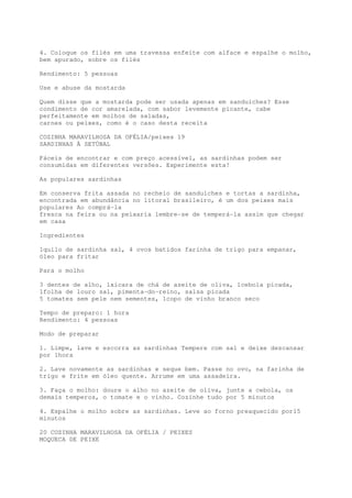 4. Coloque os filés em uma travessa enfeite com alface e espalhe o molho,
bem apurado, sobre os filés

Rendimento: 5 pessoas

Use e abuse da mostarda

Quem disse que a mostarda pode ser usada apenas em sanduíches? Esse
condimento de cor amarelada, com sabor levemente picante, cabe
perfeitamente em molhos de saladas,
carnes ou peixes, como é o caso desta receita

COZINHA MARAVILHOSA DA OFÉLIA/peixes 19
SARDINHAS À SETÚBAL

Fáceis de encontrar e com preço acessível, as sardinhas podem ser
consumidas em diferentes versões. Experimente esta!

As populares sardinhas

Em conserva frita assada no recheio de sanduíches e tortas a sardinha,
encontrada em abundância no litoral brasileiro, é um dos peixes mais
populares Ao comprá-la
fresca na feira ou na peixaria lembre-se de temperá-la assim que chegar
em casa

Ingredientes

1quilo de sardinha sal, 4 ovos batidos farinha de trigo para empanar,
óleo para fritar

Para o molho

3 dentes de alho, 1xícara de chá de azeite de oliva, 1cebola picada,
1folha de louro sal, pimenta-do-reino, salsa picada
5 tomates sem pele nem sementes, 1copo de vinho branco seco

Tempo de preparo: 1 hora
Rendimento: 4 pessoas

Modo de preparar

1. Limpe, lave e escorra as sardinhas Tempere com sal e deixe descansar
por 1hora

2. Lave novamente as sardinhas e seque bem. Passe no ovo, na farinha de
trigo e frite em óleo quente. Arrume em uma assadeira.

3. Faça o molho: doure o alho no azeite de oliva, junte a cebola, os
demais temperos, o tomate e o vinho. Cozinhe tudo por 5 minutos

4. Espalhe o molho sobre as sardinhas. Leve ao forno preaquecido por15
minutos

20 COZINHA MARAVILHOSA DA OFÉLIA / PEIXES
MOQUECA DE PEIXE
 