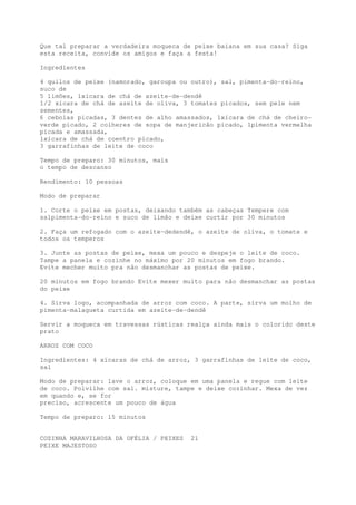 Que tal preparar a verdadeira moqueca de peixe baiana em sua casa? Siga
esta receita, convide os amigos e faça a festa!

Ingredientes

4 quilos de peixe (namorado, garoupa ou outro), sal, pimenta-do-reino,
suco de
5 limões, 1xícara de chá de azeite-de-dendê
1/2 xícara de chá de azeite de oliva, 3 tomates picados, sem pele nem
sementes,
6 cebolas picadas, 3 dentes de alho amassados, 1xícara de chá de cheiro-
verde picado, 2 colheres de sopa de manjericão picado, 1pimenta vermelha
picada e amassada,
1xícara de chá de coentro picado,
3 garrafinhas de leite de coco

Tempo de preparo: 30 minutos, mais
o tempo de descanso

Rendimento: 10 pessoas

Modo de preparar

1. Corte o peixe em postas, deixando também as cabeças Tempere com
sa1pimenta-do-reino e suco de limão e deixe curtir por 30 minutos

2. Faça um refogado com o azeite-dedendê, o azeite de oliva, o tomate e
todos os temperos

3. Junte as postas de peixe, mexa um pouco e despeje o leite de coco.
Tampe a panela e cozinhe no máximo por 20 minutos em fogo brando.
Evite mecher muito pra não desmanchar as postas de peixe.

20 minutos em fogo brando Evite mexer muito para não desmanchar as postas
do peixe

4. Sirva logo, acompanhada de arroz com coco. A parte, sirva um molho de
pimenta-malagueta curtida em azeite-de-dendê

Servir a moqueca em travessas rústicas realça ainda mais o colorido deste
prato

ARROZ COM COCO

Ingredientes: 4 xícaras de chá de arroz, 3 garrafinhas de leite de coco,
sal

Modo de preparar: lave o arroz, coloque em uma panela e regue com leite
de coco. Polvilhe com sal. misture, tampe e deixe cozinhar. Mexa de vez
em quando e, se for
preciso, acrescente um pouco de água

Tempo de preparo: 15 minutos


COZINHA MARAVILHOSA DA OFÉLIA / PEIXES   21
PEIXE MAJESTOSO
 