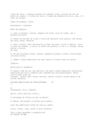 1copo de óleo, 4 cebolas grandes em rodelas finas, 1xícara de chá de
molho de tomate, 3 folhas de louro, 8 grãos de pimenta-do-reino, sal, 1/2
copo de vinagre

Tempo de preparo: 1hora

Rendimento: 6 pessoas

Modo de preparar

1. Lave e enxugue o peixe, tempere com alho, suco de limão, sal e
pimenta-do-reino

2. Passe na farinha de trigo e frite em bastante óleo quente, até dourar
dos dois lados. Reserve

3. Faça o molho: leve uma panela ao fogo com óleo, frite a cebola, junte
o molho de tomate, o louro, os grãos de pimenta, o sal e o vinagre. Deixe
ferver e retire
do fogo

4. Em uma travessa funda, alterne camadas de peixe e molho, finalizando
com este último

5. Tampe e deixe descansar por pelo menos 12 horas antes de servir

Tomates:

deliciosos e saudáveis

O tomate, além de ser uma delícia, faz bem à saúde Pesquisas cientificas
revelaram que ele é composto por substâncias anticancerígenas. Basta
lavá-lo bem antes de
consumir. Quanto mais fresco estiver, melhor ficará o molho desta e de
outras receitas

COZINHA MARAVILHOSA DA OFÉLIA/PEIXES     23
^,

m:
Caranguejo, siri, camarão,

polvo, lula, marisco, ostra...

A variedade de frutos do mar no Brasil

é imensa. Em porções ou pratos principais,

eles são importante fonte de cálcio, sódio,

zinco, cobre, iodo, cromo e sais minerais.

Vale a pena aprender a prepará-los!
OS FRUTOS DO MAR
 