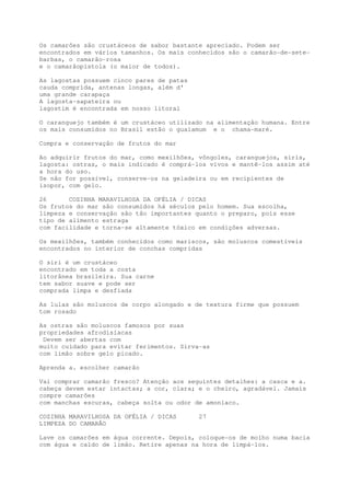 Os camarões são crustáceos de sabor bastante apreciado. Podem ser
encontrados em vários tamanhos. Os mais conhecidos são o camarão-de-sete-
barbas, o camarão-rosa
e o camarãopistola (o maior de todos).

As lagostas possuem cinco pares de patas
cauda comprida, antenas longas, além d'
uma grande carapaça
A lagosta-sapateira ou
lagostim é encontrada em nosso litoral

O caranguejo também é um crustáceo utilizado na alimentação humana. Entre
os mais consumidos no Brasil estão o guaiamum e o chama-maré.

Compra e conservação de frutos do mar

Ao adquirir frutos do mar, como mexilhões, vôngoles, caranguejos, siris,
lagosta: ostras, o mais indicado é comprá-los vivos e mantê-los assim até
a hora do uso.
Se não for possível, conserve-os na geladeira ou em recipientes de
isopor, com gelo.

26      COZINHA MARAVILHOSA DA OFÉLIA / DICAS
Os frutos do mar são consumidos há séculos pelo homem. Sua escolha,
limpeza e conservação são tão importantes quanto o preparo, pois esse
tipo de alimento estraga
com facilidade e torna-se altamente tóxico em condições adversas.

Os mexilhões, também conhecidos como mariscos, são moluscos comestíveis
encontrados no interior de conchas compridas

O siri é um crustáceo
encontrado em toda a costa
litorânea brasileira. Sua carne
tem sabor suave e pode ser
comprada limpa e desfiada

As lulas são moluscos de corpo alongado e de textura firme que possuem
tom rosado

As ostras são moluscos famosos por suas
propriedades afrodisíacas
 Devem ser abertas com
muito cuidado para evitar ferimentos. Sirva-as
com limão sobre gelo picado.

Aprenda a. escolher camarão

Vai comprar camarão fresco? Atenção aos seguintes detalhes: a casca e a.
cabeça devem estar intactas; a cor, clara; e o cheiro, agradável. Jamais
compre camarões
com manchas escuras, cabeça solta ou odor de amoníaco.

COZINHA MARAVILHOSA DA OFÉLIA / DICAS      27
LIMPEZA DO CAMARÃO

Lave os camarões em água corrente. Depois, coloque-os de molho numa bacia
com água e caldo de limão. Retire apenas na hora de limpá-los.
 