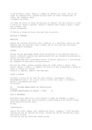 1) Em primeiro lugar, separe a cabeça do camarão do corpo. Em vez de
jogar as cabeças fora, guarde-as para fazer um caldo concentrado. É
ideal, por exemplo, para
o preparo de pirão.

(2) Faça um corte ao longo da barriga do camarão com uma tesoura ou faca
e retire as cascas e pernas. Segure o camarão pela cauda e puxe o corpo
com cuidado, sem
deixar arrebentar.

3) Retire a tripa do dorso com uma faca ou palito.

ESCOLHA E PREPARO

MARISCOS

Depois de cozinhar mariscos como a amêijoa ou o mexilhão, deixe de lado
aqueles que não abrirem. Faça o mesmo com os crus que não estiverem
completamente fechados.

OSTRAS

Ostras de boa qualidade devem estar brilhantes e com bastante água na
concha. Descarte aquelas que apresentarem uma cor vermelho-alaranjada na
casca, um claro sinal
de contaminação por coliformes fecais. A melhor garantia é o certificado
de inspeção do Ministério da Agricultura.

Na hora de comer, pingue algumas gotas de limão sobre a ostra. Para
sentir melhor o sabor, os experts em frutos do mar aconselham a deixá-la
sobre a língua por alguns
minutos e, depois, engolir sem mastigar.

LULAS E POLVOS

Cozinhar o polvo em um copo de vinho branco, lentamente, deixa-o
extremamente macio. Se a lula voltar a ficar dura após o cozimento,
deixe-a cozinhando por mais
45 minutos.

28     COZINHA MARAVILHOSA DA OFÉLIA/DICAS
figuras
COZINHA MARAVILHOSA DA OFELÍA / DICAS      29

LULA À MILANESA

Excelente para aperitivo, esta receita é capaz de agradar a todos,
inclusive aqueles que nunca provaram a carne branca e de textura firme
desse brasileiríssimo fruto
do mar.

Ingredientes

1quilo de lulas limpas, sal, pimenta-do-reino, orégano, 3 ovos batidos,
1xícara de chá de farinha de trigo, 1xícara de chá de farinha de rosca,
óleo para fritar,
1xícara de chá de cebolinha verde picada
 