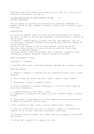 Você pode fazer esta maravilhosa receita em sua casa. Ela é servida nos
melhores restaurantes. Um luxo só!

COZINHA MARAVILHOSA DA OFÉLIA/FRUTOS DO MAR      31
CUSCUZ À PAULISTA

Não são apenas os paulistas que apreciam esta saborosa combinação de
peixes, frutos do mar, legumes e temperos. Sirva-a como entrada ou prato
principal.

Ingredientes

1/2 quilo de camarão limpo; 1/2 quilo de filé de pescada; sal; pimenta-
do-reino; 1colher de sopa de alho amassado; 1folha de louro; 2 xícaras de
chá de óleo;
4 cebolas; 5 tomates maduros picados, sem pele nem sementes; 1lata de
ervilha (sem o líquido); 1pacote de farinha de milho amarela; 1xícara de
chá de farinha de
mandioca crua; 1xícara de chá de salsa picada; 1xícara de chá de
cebolinha verde picada; 1/2 xícara de chá de azeite de oliva; ovos
cozidos cortados em rodelas;
azeitonas pretas; 1lata de sardinhas (sem o líquido); 1pimentão verde
cortado em tirinhas; 1pimentão vermelho cortado em tirinhas.

Tempo de preparo: 1hora.

Rendimento: 6 pessoas.

O colorido deste prato transforma qualquer refeição em um momento alegre.

Modo de preparar

1. Tempere o camarão e a pescada com sal, pimenta-do-reino, alho e louro.
Reserve.

2. Leve ao fogo uma panela com óleo, junte a cebola e deixe dourar.

3. Acrescente o tomate e tempere a gosto.

4. Junte a pescada e o camarão reservados, a ervilha e deixe formar um
molho bem concentrado.

5. A parte, misture as farinhas, a salsa
e a cebolinha e acrescente aos poucos ao molho, mexendo sempre, em fogo
brando.

6. Para testar a consistência do cuscuz, aperte um pouco da massa entre
os dedos; se "juntar", está no ponto.

7.Tire a panela do fogo, junte o azeite, misture bem e reserve.

8. Unte uma forma funda com azeite e enfeite o fundo e as laterais com
rodelas de ovo cozido, azeitonas, sardinhas e pimentões.

9. Coloque a massa de cuscuz com cuidado para não desmanchar os enfeites
das laterais.

10. Alise bem a superfície e aperte com a mão.
 