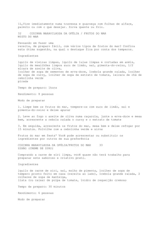 11,Vire imediatamente numa travessa e guarneça com folhas de alface,
palmito ou com o que desejar. Sirva quente ou frio.

32     COZINHA MARAVILHOSA DA OFÉLIA / FRUTOS DO MAR
MISTO DO MAR

Pensando em fazer uma
receita, de preparo fácil, com vários tipos de frutos do mar? Confira
esta ótima sugestão, na qual o destaque fica por conta dos temperos.

Ingredientes

1quilo de vieiras limpas, 1quilo de lulas limpas e cortadas em anéis,
1quilo de mexilhões limpos suco de limão, sal, pimenta-do-reino, 1/2
xícara de azeite de oliva,
1colher de sopa de sementes de erva-doce, 1cebola grande ralada, 1colher
de sopa de curry, 1colher de sopa de extrato de tomate, 1xícara de chá de
cebolinha verde
picada

Tempo de preparo: 1hora

Rendimento: 8 pessoas

Modo de preparar

1. Limpe bem os frutos do mar, tempere-os com suco de limão, sal e
pimenta-do-reino e deixe apurar

2. Leve ao fogo o azeite de oliva numa caçarola, junte a erva-doce e mexa
bem, acrescente a cebola ralada o curry e o extrato de tomate

3. Em seguida, acrescente os frutos do mar, mexa bem e deixe refogar por
15 minutos. Polvilhe com a cebolinha verde e sirva

Frutos do mar em festa' Você pode acrescentar ou substituir os
ingredientes por outros de sua preferência

COZINHA MARAVILHOSA DA OFÉLIA/FRUTOS DO MAR     33
SIRÃO (CREME DE SIRI)

Comprando a carne de siri limpa, você quase não terá trabalho para
preparar este saboroso e criativo prato.

Ingredientes

1quilo de carne de siri, sal, molho de pimenta, 1colher de sopa de
tempero pronto feito em casa (receita ao lado), 1cebola grande ralada, 2
colheres de sopa de manteiga,
1lata (ou caixa) de polpa de tomate, 1vidro de requeijão cremoso

Tempo de preparo: 30 minutos

Rendimento: 6 pessoas

Modo de preparar
 