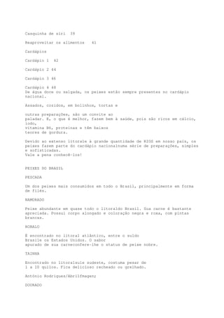Casquinha de siri   39

Reaproveitar os alimentos   41

Cardápios

Cardápio 1   42

Cardápio 2 44

Cardápio 3 46

Cardápio 4 48
De água doce ou salgada, os peixes estão sempre presentes no cardápio
nacional.

Assados, cozidos, em bolinhos, tortas e

outras preparações, são um convite ao
paladar. E, o que é melhor, fazem bem à saúde, pois são ricos em cálcio,
iodo,
vitamina B6, proteínas e têm baixos
teores de gordura.

Devido ao extenso litora1e à grande quantidade de RIOS em nosso país, os
peixes fazem parte do cardápio naciona1numa série de preparações, simples
e sofisticadas.
Vale a pena conhecê-los!


PEIXES DO BRASIL

PESCADA

Um dos peixes mais consumidos em todo o Brasil, principalmente em forma
de filés.

NAMORADO

Peixe abundante em quase todo o litora1do Brasil. Sua carne é bastante
apreciada. Possui corpo alongado e coloração negra e roxa, com pintas
brancas.

ROBALO

É encontrado no litora1 atlântico, entre o su1do
Brasi1e os Estados Unidos. O sabor
apurado de sua carneconfere-lhe o status de peixe nobre.

TAINHA

Encontrado no litora1su1e sudeste, costuma pesar de
1 a 10 quilos. Fica delicioso recheado ou grelhado.

António Rodrigues/Abri1fmagen;

DOURADO
 