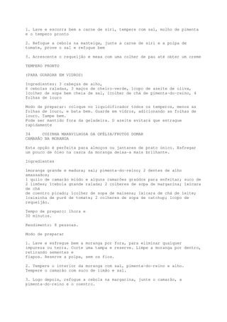 1. Lave e escorra bem a carne de siri, tempere com sal, molho de pimenta
e o tempero pronto

2. Refogue a cebola na manteiga, junte a carne de siri e a polpa de
tomate, prove o sal e refogue bem

3. Acrescente o requeijão e mexa com uma colher de pau até obter um creme

TEMPERO PRONTO

(PARA GUARDAR EM VIDROS)

Ingredientes: 3 cabeças de alho,
6 cebolas raladas, 3 maços de cheiro-verde, 1copo de azeite de oliva,
1colher de sopa bem cheia de sal, 1colher de chá de pimenta-do-reino, 4
folhas de louro

Modo de preparar: coloque no liquidificador todos os temperos, menos as
folhas de louro, e bata bem. Guarde em vidros, adicionando as folhas de
louro. Tampe bem.
Pode ser mantido fora da geladeira. O azeite evitará que estrague
rapidamente

34     COZINHA MARAVILHOSA DA OFÉLIA/FRUTOS DOMAR
CAMARÃO NA MORANGA

Esta opção é perfeita para almoços ou jantares de prato único. Esfregar
um pouco de óleo na casca da moranga deixa-a mais brilhante.

Ingredientes

1moranga grande e madura; sal; pimenta-do-reino; 2 dentes de alho
amassados;
1 quilo de camarão miúdo e alguns camarões graúdos para enfeitar; suco de
2 limões; 1cebola grande ralada; 2 colheres de sopa de margarina; 1xícara
de chá
de coentro picado; 1colher de sopa de maisena; 1xícara de chá de leite;
1caixinha de puré de tomate; 2 colheres de sopa de catchup; 1copo de
requeijão.

Tempo de preparo: 1hora e
30 minutos.

Rendimento: 8 pessoas.

Modo de preparar

1. Lave e esfregue bem a moranga por fora, para eliminar qualquer
impureza ou terra. Corte uma tampa e reserve. Limpe a moranga por dentro,
retirando sementes e
fiapos. Reserve a polpa, sem os fios.

2. Tempere o interior da moranga com sal, pimenta-do-reino e alho.
Tempere o camarão com suco de limão e sal.

3. Logo depois, refogue a cebola na margarina, junte o camarão, a
pimenta-do-reino e o coentro.
 
