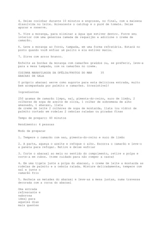 4. Deixe cozinhar durante 10 minutos e engrosse, no final, com a maisena
dissolvida no leite. Acrescente o catchup e o puré de tomate. Deixe
apurar e reserve.

5. Vire a moranga, para eliminar a água que estiver dentro. Forre seu
interior com uma generosa camada de requeijão e adicione o creme de
camarão.

6. Leve a moranga ao forno, tampada, em uma forma refratária. Estará no
ponto quando você enfiar um palito e ela estiver macia.

7. Sirva com arroz branco.

Enfeite as bordas da moranga com camarões graúdos ou, se preferir, leve-a
para a mesa tampada, com os camarões no creme.

COZINHA MARAVILHOSA DA OFÉLIA/FRUTOS DO MAR     35
ABACAXI DE GALA

O próprio abacaxi serve como suporte para esta deliciosa entrada, muito
bem acompanhada por palmito e camarões. Irresistível!

Ingredientes

250 gramas de camarão limpo, sal, pimenta-do-reino, suco de limão, 2
colheres de sopa de azeite de oliva, 1 colher de sobremesa de alho
amassado, 1 abacaxi, 1lata
de creme de leite 2 colheres de sopa de mostarda, 1lata (ou vidro) de
palmito cortado em rodelas 2 cebolas raladas ou picadas finas

Tempo de preparo: 40 minutos

Rendimento: 4 pessoas

Modo de preparar

1. Tempere o camarão com sao, pimenta-do-reino e suco de limão

2. A parte, aqueça o azeite e refogue o alho. Escorra o camarão e leve-o
a panela para refogar. Retire e deixe esfriar

3. Corte o abacaxi ao meio no sentido do comprimento, retire a polpa e
corte-a em cubos. (tome cuidado para não romper a casca)

4. Em uma tigela junte a polpa do abacaxi, o creme de leite a mostarda as
rodelas de palmito e a cebola ralada. Misture delicadamente, tempere com
sal e junte o
camarão frio

5. Recheie as metades do abacaxi e leve-as a mesa juntas, numa travessa
decorada com a coroa do abacaxi

Uma entrada
refrescante e
saborosa
ideal para
aqueles dias
mais quentes
 
