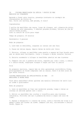 36     COZINHA MARAVILHOSA DA OFÉLIA / FRUTOS DO MAR
MARISCOS AO VINAGRETE

Aprenda a fazer esta receita, presença constante no cardápio de
restaurantes de frutos do
mar. Sirva com cerveja, bem gelada, é claro!

Ingredientes

3 quilos de mexilhões com casca, 1copo de vinagre, sal, pimenta-do-reino,
3 dentes de alho amassados, 3 cebolas grandes picadas, 1xícara de chá de
cheiro-verde picado,
óleo ou azeite de oliva para regar

Tempo de preparo: 30 minutos

Rendimento: 6 pessoas

Modo de preparar

1. Lave bem os mexilhões, raspando as cascas com uma faca

2. Passe em várias águas, depois deixe de molho por 1hora

3. Escorra, coloque os mexilhões numa panela e aqueça em fogo brando para
que se abram mais facilmente. Junte o vinagre e deixe levantar fervura

4. Escorra novamente e coloque os mexilhões abertos em uma travessa

5. Tempere com sal e pimenta-do-reino, espalhe por cima o alho, a cebola
e o cheiro-verde, respingue vinagre e regue com óleo ou azeite

Dica

Ao preparar mariscos, repare bem se eles apresentam consistência firme,
principalmente se forem comprados sem as cascas. Esse é um bom sinal de
que estão frescos

COZINHA MARAVILHOSA DA OFÉLIA/FRUTOS DO MAR     37
MEXILHÕES À MINHA MODA

Você adora mexilhões? Então aprenda uma maneira diferente de servi-los:
ao creme e gratinados!

Modo de preparar

1. Leve os mexilhões ao fogo num caldeirão grande, tampe e deixe as
conchas se abrirem apenas com o calor.

2. Retire os mexilhões das conchas e transfira para uma travessa
refratária. Polvilhe com sal e pimenta-do-reino e regue com suco de
limão.

3. Aqueça a margarina e o azeite de oliva, junte a farinha de trigo e as
gemas e mexa até formar um creme. Tempere com sal, noz-moscada e cheiro-
verde. Regue os
 
