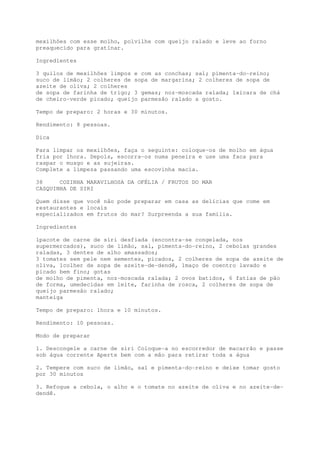 mexilhões com esse molho, polvilhe com queijo ralado e leve ao forno
preaquecido para gratinar.

Ingredientes

3 quilos de mexilhões limpos e com as conchas; sal; pimenta-do-reino;
suco de limão; 2 colheres de sopa de margarina; 2 colheres de sopa de
azeite de oliva; 2 colheres
de sopa de farinha de trigo; 3 gemas; noz-moscada ralada; 1xícara de chá
de cheiro-verde picado; queijo parmesão ralado a gosto.

Tempo de preparo: 2 horas e 30 minutos.

Rendimento: 8 pessoas.

Dica

Para limpar os mexilhões, faça o seguinte: coloque-os de molho em água
fria por 1hora. Depois, escorra-os numa peneira e use uma faca para
raspar o musgo e as sujeiras.
Complete a limpeza passando uma escovinha macia.

38     COZINHA MARAVILHOSA DA OFÉLIA / FRUTOS DO MAR
CASQUINHA DE SIRI

Quem disse que você não pode preparar em casa as delícias que come em
restaurantes e locais
especializados em frutos do mar? Surpreenda a sua família.

Ingredientes

1pacote de carne de siri desfiada (encontra-se congelada, nos
supermercados), suco de limão, sal, pimenta-do-reino, 2 cebolas grandes
raladas, 3 dentes de alho amassados;
3 tomates sem pele nem sementes, picados, 2 colheres de sopa de azeite de
oliva, 1colher de sopa de azeite-de-dendê, 1maço de coentro lavado e
picado bem fino; gotas
de molho de pimenta, noz-moscada ralada; 2 ovos batidos, 6 fatias de pão
de forma, umedecidas em leite, farinha de rosca, 2 colheres de sopa de
queijo parmesão ralado;
manteiga

Tempo de preparo: 1hora e 10 minutos.

Rendimento: 10 pessoas.

Modo de preparar

1. Descongele a carne de siri Coloque-a no escorredor de macarrão e passe
sob água corrente Aperte bem com a mão para retirar toda a água

2. Tempere com suco de limão, sal e pimenta-do-reino e deixe tomar gosto
por 30 minutos

3. Refogue a cebola, o alho e o tomate no azeite de oliva e no azeite-de-
dendê.
 