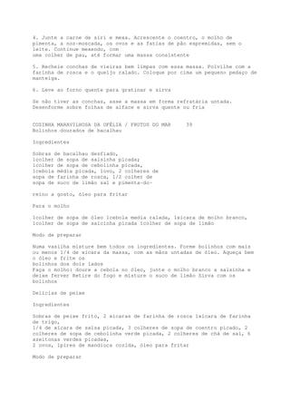4. Junte a carne de siri e mexa. Acrescente o coentro, o molho de
pimenta, a noz-moscada, os ovos e as fatias de pão espremidas, sem o
leite. Continue mexendo, com
uma colher de pau, até formar uma massa consistente

5. Recheie conchas de vieiras bem limpas com essa massa. Polvilhe com a
farinha de rosca e o queijo ralado. Coloque por cima um pequeno pedaço de
manteiga.

6. Leve ao forno quente para gratinar e sirva

Se não tiver as conchas, asse a massa em forma refratária untada.
Desenforme sobre folhas de alface e sirva quente ou fria


COZINHA MARAVILHOSA DA OFÉLIA / FRUTOS DO MAR     39
Bolinhos dourados de bacalhau

Ingredientes

Sobras de bacalhau desfiado,
1colher de sopa de salsinha picada;
1colher de sopa de cebolinha picada,
1cebola média picada, 1ovo, 2 colheres de
sopa de farinha de rosca, 1/2 colher de
sopa de suco de limão sal e pimenta-do-

reino a gosto, óleo para fritar

Para o molho

1colher de sopa de óleo 1cebola media ralada, 1xícara de molho branco,
1colher de sopa de salcinha picada 1colher de sopa de limão

Modo de preparar

Numa vasilha misture bem todos os ingredientes. Forme bolinhos com mais
ou menos 1/4 de xícara da massa, com as mãos untadas de óleo. Aqueça bem
o óleo e frite os
bolinhos dos dois lados
Faça o molho: doure a cebola no óleo, junte o molho branco a salsinha e
deixe ferver Retire do fogo e misture o suco de limão Sirva com os
bolinhos

Delícias de peixe

Ingredientes

Sobras de peixe frito, 2 xícaras de farinha de rosca 1xícara de farinha
de trigo,
1/4 de xícara de salsa picada, 3 colheres de sopa de coentro picado, 2
colheres de sopa de cebolinha verde picada, 2 colheres de chá de sal, 6
azeitonas verdes picadas,
2 ovos, 1pires de mandioca cozida, óleo para fritar

Modo de preparar
 