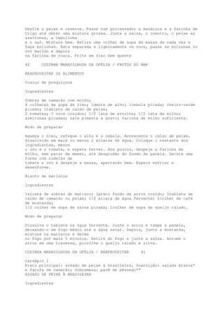 Desfie o peixe e reserve. Passe num processador a mandioca e a farinha de
trigo até obter uma mistura grossa. Junte a salsa, o coentro, o peixe as
azeitonas, a cebolinha
e o sal. Misture bem. Retire uma colher de sopa da massa de cada vez e
faça bolinhas. Bata separada e ligeiramente os ovos, passe as bolinhas no
ovo batido e depois
na farinha de rosca. Frite em óleo bem quente

42     COZINHA MARAVILHOSA DA OFÉLIA / FRUTOS DO MAR

REAPROVEITAR OS ALIMENTOS

Cuscuz de preguiçosa

Ingredientes

Sobras de camarão com molho;
4 colheres de sopa de óleo; 1dente de alho; 1cebola picada; cheiro-verde
picado; 1tablete de caldo de peixe;
2 tomates; 3 ovos cozidos; 1/2 lata de ervilha; 1/2 lata de milho;
azeitonas picadas; sa1e pimenta a gosto; farinha de milho suficiente.

Modo de preparar

Aqueça o óleo, refogue o alho e a cebola. Acrescente o caldo de peixe,
dissolvido em mais ou menos 2 xícaras de água. Coloque o restante dos
ingredientes, menos
o ovo e o tomate, e espere ferver. Aos poucos, despeje a farinha de
milho, sem parar de mexer, até desgrudar do fundo da panela. Decore uma
forma com rodelas de
tomate e ovo e despeje a massa, apertando bem. Espere esfriar e
desenforme.

Risoto de mariscos

Ingredientes

1xícara de sobras de marisco; 1prato fundo de arroz cozido; 1tablete de
caldo de camarão ou peixe; 1/2 xícara de água fervente; 1colher de café
de mostarda;
1/2 colher de sopa de salsa picada; 1colher de sopa de queijo ralado.

Modo de preparar

Dissolva o tablete na água fervente. Junte o arroz e tampe a panela,
deixando-o em fogo médio até a água secar. Depois, junte a mostarda,
misture os mariscos e deixe
no fogo por mais 5 minutos. Retire do fogo e junte a salsa. Arrume o
arroz em uma travessa, polvilhe o queijo ralado e sirva.

COZINHA MARAVILHOSA DA OFÉLIA / REAPROVEITAR    41

Cardápio 1
Prato principal: assado de peixe à brasileira, Guarnição: salada branca*
e farofa de camarão; Sobremesa: pavê de pêssego**
ASSADO DE PEIXE À BRASILEIRA

Ingredientes
 
