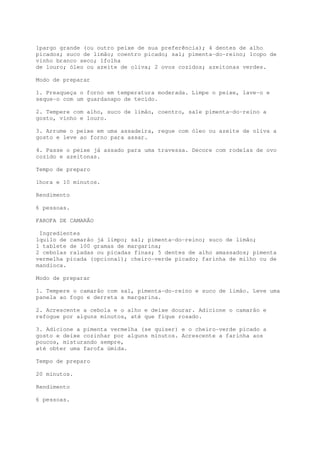 1pargo grande (ou outro peixe de sua preferência); 4 dentes de alho
picados; suco de limão; coentro picado; sal; pimenta-do-reino; 1copo de
vinho branco seco; 1folha
de louro; óleo ou azeite de oliva; 2 ovos cozidos; azeitonas verdes.

Modo de preparar

1. Preaqueça o forno em temperatura moderada. Limpe o peixe, lave-o e
seque-o com um guardanapo de tecido.

2. Tempere com alho, suco de limão, coentro, sa1e pimenta-do-reino a
gosto, vinho e louro.

3. Arrume o peixe em uma assadeira, regue com óleo ou azeite de oliva a
gosto e leve ao forno para assar.

4. Passe o peixe já assado para uma travessa. Decore com rodelas de ovo
cozido e azeitonas.

Tempo de preparo

1hora e 10 minutos.

Rendimento

6 pessoas.

FAROFA DE CAMARÃO

 Ingredientes
1quilo de camarão já limpo; sal; pimenta-do-reino; suco de limão;
1 tablete de 100 gramas de margarina;
2 cebolas raladas ou picadas finas; 5 dentes de alho amassados; pimenta
vermelha picada (opcional); cheiro-verde picado; farinha de milho ou de
mandioca.

Modo de preparar

1. Tempere o camarão com sal, pimenta-do-reino e suco de limão. Leve uma
panela ao fogo e derreta a margarina.

2. Acrescente a cebola e o alho e deixe dourar. Adicione o camarão e
refogue por alguns minutos, até que fique rosado.

3. Adicione a pimenta vermelha (se quiser) e o cheiro-verde picado a
gosto e deixe cozinhar por alguns minutos. Acrescente a farinha aos
poucos, misturando sempre,
até obter uma farofa úmida.

Tempo de preparo

20 minutos.

Rendimento

6 pessoas.
 