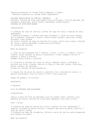 *Receita presente no volume Pratos Rápidos e Lights.
 **Receita presente no volume Doces Sobremesas.

COZINHA MARAVILHOSA DA OFÉLIA/ CARDÁPIO     43
Entrada: conchas de atum gratinadas Prato principal: filé de pescada com
alcaparra Guarnição: arroz branco Sobremesa: pudim baiano*
CONCHAS DE ATUM GRATINADAS

Ingredientes

2 colheres de sopa de azeite; 1colher de sopa de óleo; 4 dentes de alho
amassados;
2 cebolas picadas; 2 tomates sem pele picados; 2 latas de atum ralado;
sal e pimenta calabresa a gosto; cheiro-verde picado; azeitonas verdes
picadas; 1copo grande
de leite; 1colher de sopa de farinha de trigo; azeite para regar; farinha
de rosca e queijo parmesão ralado para polvilhar;
12 conchas de vieiras.

Modo de preparar

1. Faça um bom refogado com o azeite, o óleo, o alho e a cebola. Junte o
tomate, deixe refogar um pouco, acrescente o atum, tempere com sal e
pimenta a gosto e misture
também cheiro-verde e azeitona.

2. Dissolva a farinha de trigo no leite, despeje sobre o refogado e
misture até ficar cremoso. Retire do fogo e, com uma colher, distribua
pelas conchas. Em seguida,
arrume as conchas em uma assadeira.

3. Regue com um pouco de azeite e polvilhe com a farinha de rosca e o
queijo misturados. Leve ao forno a 180°C, para gratinar.

Tempo de preparo 30 minutos.

Rendimento

6 pessoas.

filé DE PESCADA COM ALCAPARRA

Ingredientes

1quilo e meio de filé de pescada; suco de limão; alho; coentro; sal;
pimenta-do-reino; farinha de trigo para empanar; óleo para fritar.

Para o molho

4 colheres de sopa de azeite de oliva; 3 dentes de alho amassados; 3
cebolas cortadas em meias fatias; 3 tomates sem pele picados; coentro; 1
maço de cheiro verde;
2 colheres de sopa de alcaparra; 1xícara e meia de chá de caldo preparado
com cabeças de peixe.

Modo de preparar
 