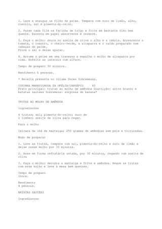 1. Lave e enxugue os filés de peixe. Tempere com suco de limão, alho,
coentro, sal e pimenta-do-reino.

2. Passe cada filé na farinha de trigo e frite em bastante óleo bem
quente. Escorra em papel absorvente e reserve.

3. Faça   o molho: doure no azeite de oliva o alho e a cebola. Acrescente o
tomate,   o coentro, o cheiro-verde, a alcaparra e o caldo preparado com
cabeças   de peixe.
Prove o   sal e deixe apurar.

4. Arrume o peixe em uma travessa e espalhe o molho de alcaparra por
cima. Enfeite as laterais com alface.

Tempo de preparo 30 minutos.

Rendimento 6 pessoas.

* Receita presente no volume Doces Sobremesas.

COZINHA MARAVILHOSA DA OFÉLIA/CARDÁPIO     45
Prato principal: trutas ao molho de amêndoa Guarnição: arroz branco e
batatas sautees Sobremesa: surpresa de banana*


TRUTAS AO MOLHO DE AMÊNDOA

Ingredientes

4 trutas; sal; pimenta-do-reino; suco de
2 limões; azeite de oliva para regar.

Para o molho

1xícara de chá de manteiga; 250 gramas de amêndoas sem pele e trituradas.

Modo de preparar

1. Lave as trutas, tempere com sal, pimenta-do-reino e suco de limão e
deixe nesse molho por 30 minutos.

2. Asse em forma refratária untada, por 30 minutos, regando com azeite de
oliva

3. Faça o molho: derreta a manteiga e frite a amêndoa. Regue as trutas
com esse molho e leve à mesa bem quentes.

Tempo de preparo
1hora.

Rendimento
4 pessoas.

BATATAS SAUTEES

Ingredientes
 