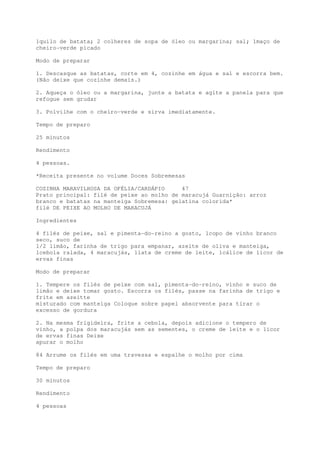 1quilo de batata; 2 colheres de sopa de óleo ou margarina; sal; 1maço de
cheiro-verde picado

Modo de preparar

1. Descasque as batatas, corte em 4, cozinhe em água e sal e escorra bem.
(Não deixe que cozinhe demais.)

2. Aqueça o óleo ou a margarina, junte a batata e agite a panela para que
refogue sem grudar

3. Polvilhe com o cheiro-verde e sirva imediatamente.

Tempo de preparo

25 minutos

Rendimento

4 pessoas.

*Receita presente no volume Doces Sobremesas

COZINHA MARAVILHOSA DA OFÉLIA/CARDÁPIO     47
Prato principal: filé de peixe ao molho de maracujá Guarnição: arroz
branco e batatas na manteiga Sobremesa: gelatina colorida*
filé DE PEIXE AO MOLHO DE MARACUJÁ

Ingredientes

4 filés de peixe, sal e pimenta-do-reino a gosto, 1copo de vinho branco
seco, suco de
1/2 limão, farinha de trigo para empanar, azeite de oliva e manteiga,
1cebola ralada, 4 maracujás, 1lata de creme de leite, 1cálice de licor de
ervas finas

Modo de preparar

1. Tempere os filés de peixe com sal, pimenta-do-reino, vinho e suco de
limão e deixe tomar gosto. Escorra os filés, passe na farinha de trigo e
frite em azeitte
misturado com manteiga Coloque sobre papel absorvente para tirar o
excesso de gordura

2. Na mesma frigideira, frite a cebola, depois adicione o tempero de
vinho, a polpa dos maracujás sem as sementes, o creme de leite e o licor
de ervas finas Deixe
apurar o molho

84 Arrume os filés em uma travessa e espalhe o molho por cima

Tempo de preparo

30 minutos

Rendimento

4 pessoas
 