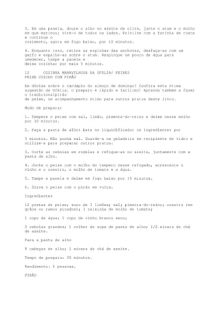 3. Em uma panela, doure o alho no azeite de oliva, junte o atum e o molho
em que marinou; vire-o de todos os lados. Polvilhe com a farinha de rosca
e continue o
cozimento, agora em fogo baixo, por 10 minutos.

4. Enquanto isso, retire as espinhas das anchovas, desfaça-as com um
garfo e espalhe-as sobre o atum. Respingue um pouco de água para
umedecer, tampe a panela e
deixe cozinhar por mais 5 minutos.

12      COZINHA MARAVILHOSA DA OFELIA/ PEIXES
PEIXE COZIDO COM PIRÃO

Em dúvida sobre o cardápio do almoço de domingo? Confira esta ótima
sugestão de Ofélia. O preparo é rápido e facílimo! Aprenda também a fazer
o tradiciona1pirão
de peixe, um acompanhamento ótimo para outros pratos deste livro.

Modo de preparar

1. Tempere o peixe com sal, limão, pimenta-do-reino e deixe nesse molho
por 10 minutos.

2. Faça a pasta de alho: bata no liquidificador os ingredientes por

3 minutos. Não ponha sal. Guarde-a na geladeira em recipiente de vidro e
utilize-a para preparar outros pratos.

3. Corte as cebolas em rodelas e refogue-as no azeite, juntamente com a
pasta de alho.

4. Junte o peixe com o molho do tempero nesse refogado, acrescente o
vinho e o coentro, o molho de tomate e a água.

5. Tampe a panela e deixe em fogo baixo por 10 minutos.

6. Sirva o peixe com o pirão em volta.

Ingredientes

12 postas de peixe; suco de 3 limões; sal; pimenta-do-reino; coentro (em
grãos ou ramos picados); 1 caixinha de molho de tomate;

1 copo de água; 1 copo de vinho branco seco;

2 cebolas grandes; 1 colher de sopa de pasta de alho; 1/2 xícara de chá
de azeite.

Para a pasta de alho

8 cabeças de alho; 1 xícara de chá de azeite.

Tempo de preparo: 30 minutos.

Rendimento: 6 pessoas.

PIRÃO
 