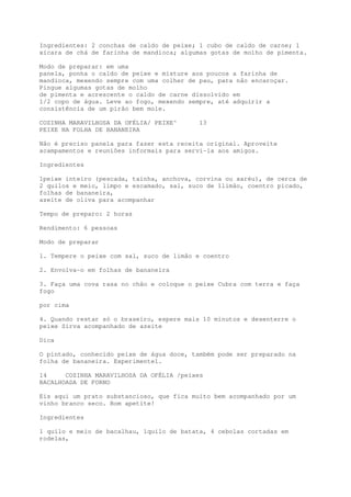 Ingredientes: 2 conchas de caldo de peixe; 1 cubo de caldo de carne; 1
xícara de chá de farinha de mandioca; algumas gotas de molho de pimenta.

Modo de preparar: em uma
panela, ponha o caldo de peixe e misture aos poucos a farinha de
mandioca, mexendo sempre com uma colher de pau, para não encaroçar.
Pingue algumas gotas de molho
de pimenta e acrescente o caldo de carne dissolvido em
1/2 copo de água. Leve ao fogo, mexendo sempre, até adquirir a
consistência de um pirão bem mole.

COZINHA MARAVILHOSA DA OFÉLIA/ PEIXE^      13
PEIXE NA FOLHA DE BANANEIRA

Não é preciso panela para fazer esta receita original. Aproveite
acampamentos e reuniões informais para servi-la aos amigos.

Ingredientes

1peixe inteiro (pescada, tainha, anchova, corvina ou xaréu), de cerca de
2 quilos e meio, limpo e escamado, sal, suco de 1limão, coentro picado,
folhas de bananeira,
azeite de oliva para acompanhar

Tempo de preparo: 2 horas

Rendimento: 6 pessoas

Modo de preparar

1. Tempere o peixe com sal, suco de limão e coentro

2. Envolva-o em folhas de bananeira

3. Faça uma cova rasa no chão e coloque o peixe Cubra com terra e faça
fogo

por cima

4. Quando restar só o braseiro, espere mais 10 minutos e desenterre o
peixe Sirva acompanhado de azeite

Dica

O pintado, conhecido peixe de água doce, também pode ser preparado na
folha de bananeira. Experimente1.

14     COZINHA MARAVILHOSA DA OFÉLIA /peixes
BACALHOADA DE FORNO

Eis aqui um prato substancioso, que fica muito bem acompanhado por um
vinho branco seco. Bom apetite!

Ingredientes

1 quilo e meio de bacalhau, 1quilo de batata, 4 cebolas cortadas em
rodelas,
 