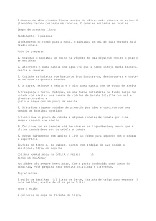 2 dentes de alho picados finos, azeite de oliva, sal, pimenta-do-reino, 2
pimentões verdes cortados em rodelas, 2 tomates cortados em rodelas

Tempo de preparo: 1hora

Rendimento: 6 pessoas

Diretamente do forno para a mesa, o bacalhau em uma de suas versões mais
tradicionais

Modo de preparar

1. Coloque o bacalhau de molho na véspera No dia seguinte retire a pele e
as espinhas

2. Afervente-o numa panela com água até que a carne esteja macia Escorra,
desfie e reserve

3. Cozinhe as batatas com bastante água Escorra-as, descasque-as e corte-
as em rodelas grossas Reserve

4. A parte, refogue a cebola e o alho numa panela com um pouco de azeite

5.Preaqueça o forno. Coloque, em uma forma refratária de fundo largo bem
untada com azeite, uma camada de rodelas de batata Polvilhe com sal e
pimenta-do-reino a
gosto e regue com um pouco de azeite

6. Distribua algumas rodelas de pimentão por cima e continue com uma
camada de bacalhau desfiado

7.Distribua um pouco de cebola e algumas rodelas de tomate por cima,
sempre regando com azeite

8. Continue com as camadas até terminarem os ingredientes, sendo que a
ultima camada deve ser de cebola e tomate

9. Regue fartamente com azeite e leve ao forno para aquecer bem e dourar
a superfície

10.Tire do forno e, se quiser, decore com rodelas de ovo cozido e
azeitonas. Sirva em seguida

COZINHA MARAVILHOSA DA OFÉLIA / PEIXES      15
BIFES DE BACALHAU

Novidades são sempre bem-vindas. Com a parte conhecida como lombo do
bacalhau, você prepara esta receita deliciosa e diferente.

Ingredientes

1 quilo de bacalhau 1/2 litro de leite, farinha de trigo para empanar    3
ovos batidos, azeite de oliva para fritar

Para o molho

2 colheres de sopa de farinha de trigo,
 