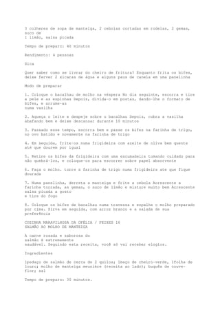 3 colheres de sopa de manteiga, 2 cebolas cortadas em rodelas, 2 gemas,
suco de
1 limão, salsa picada

Tempo de preparo: 40 minutos

Rendimento: 4 pessoas

Dica

Quer saber como se livrar do cheiro de fritura? Enquanto frita os bifes,
deixe ferver 2 xícaras de água e alguns paus de canela em uma panelinha

Modo de preparar

1. Coloque o bacalhau de molho na véspera No dia seguinte, escorra e tire
a pele e as espinhas Depois, divida-o em postas, dando-lhe o formato de
bifes, e arrume-as
numa vasilha

2. Aqueça o leite e despeje sobre o bacalhau Depois, cubra a vasilha
abafando bem e deixe descansar durante 10 minutos

3. Passado esse tempo, escorra bem e passe os bifes na farinha de trigo,
no ovo batido e novamente na farinha de trigo

4. Em seguida, frite-os numa frigideira com azeite de oliva bem quente
até que dourem por igual

5. Retire os bifes da frigideira com uma escumadeira tomando cuidado para
não quebrá-los, e coloque-os para escorrer sobre papel absorvente

6. Faça o molho. torre a farinha de trigo numa frigideira ate que fique
dourada

7. Numa panelinha, derreta a manteiga e frite a cebola Acrescente a
farinha torrada, as gemas, o suco de limão e misture muito bem Acrescente
salsa picada a gosto
e tire do fogo

8. Coloque os bifes de bacalhau numa travessa e espalhe o molho preparado
por cima. Sirva em seguida, com arroz branco e a salada de sua
preferência

COZINHA MARAVILHOSA DA OFÉLIA / PEIXES 16
SALMÃO AO MOLHO DE MANTEIGA

A carne rosada e saborosa do
salmão é extremamente
saudável. Seguindo esta receita, você só vai receber elogios.

Ingredientes

1pedaço de salmão de cerca de 2 quilos; 1maço de cheiro-verde, 1folha de
louro; molho de manteiga meunière (receita ao lado); buquês de couve-
flor; sal

Tempo de preparo: 30 minutos.
 