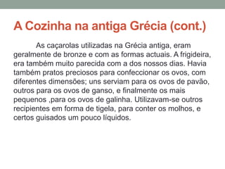 A Cozinha na antiga Grécia (cont.)
As caçarolas utilizadas na Grécia antiga, eram
geralmente de bronze e com as formas actuais. A frigideira,
era também muito parecida com a dos nossos dias. Havia
também pratos preciosos para confeccionar os ovos, com
diferentes dimensões; uns serviam para os ovos de pavão,
outros para os ovos de ganso, e finalmente os mais
pequenos ,para os ovos de galinha. Utilizavam-se outros
recipientes em forma de tigela, para conter os molhos, e
certos guisados um pouco líquidos.
 