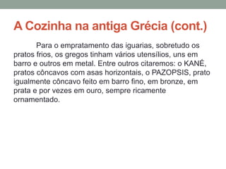 A Cozinha na antiga Grécia (cont.)
Para o empratamento das iguarias, sobretudo os
pratos frios, os gregos tinham vários utensílios, uns em
barro e outros em metal. Entre outros citaremos: o KANÉ,
pratos côncavos com asas horizontais, o PAZOPSIS, prato
igualmente côncavo feito em barro fino, em bronze, em
prata e por vezes em ouro, sempre ricamente
ornamentado.
 