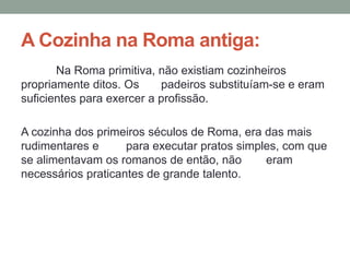 A Cozinha na Roma antiga:
Na Roma primitiva, não existiam cozinheiros
propriamente ditos. Os padeiros substituíam-se e eram
suficientes para exercer a profissão.
A cozinha dos primeiros séculos de Roma, era das mais
rudimentares e para executar pratos simples, com que
se alimentavam os romanos de então, não eram
necessários praticantes de grande talento.
 