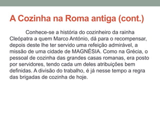 A Cozinha na Roma antiga (cont.)
Conhece-se a história do cozinheiro da rainha
Cleópatra a quem Marco António, dá para o recompensar,
depois deste lhe ter servido uma refeição admirável, a
missão de uma cidade de MAGNÉSIA. Como na Grécia, o
pessoal de cozinha das grandes casas romanas, era posto
por servidores, tendo cada um deles atribuições bem
definidas. A divisão do trabalho, é já nesse tempo a regra
das brigadas de cozinha de hoje.
 