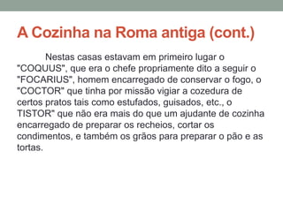 A Cozinha na Roma antiga (cont.)
Nestas casas estavam em primeiro lugar o
"COQUUS", que era o chefe propriamente dito a seguir o
"FOCARIUS", homem encarregado de conservar o fogo, o
"COCTOR" que tinha por missão vigiar a cozedura de
certos pratos tais como estufados, guisados, etc., o
TISTOR" que não era mais do que um ajudante de cozinha
encarregado de preparar os recheios, cortar os
condimentos, e também os grãos para preparar o pão e as
tortas.
 