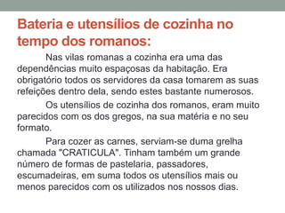 Bateria e utensílios de cozinha no
tempo dos romanos:
Nas vilas romanas a cozinha era uma das
dependências muito espaçosas da habitação. Era
obrigatório todos os servidores da casa tomarem as suas
refeições dentro dela, sendo estes bastante numerosos.
Os utensílios de cozinha dos romanos, eram muito
parecidos com os dos gregos, na sua matéria e no seu
formato.
Para cozer as carnes, serviam-se duma grelha
chamada "CRATICULA". Tinham também um grande
número de formas de pastelaria, passadores,
escumadeiras, em suma todos os utensílios mais ou
menos parecidos com os utilizados nos nossos dias.
 