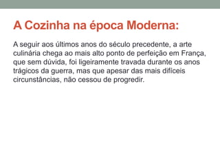 A Cozinha na época Moderna:
A seguir aos últimos anos do século precedente, a arte
culinária chega ao mais alto ponto de perfeição em França,
que sem dúvida, foi ligeiramente travada durante os anos
trágicos da guerra, mas que apesar das mais difíceis
circunstâncias, não cessou de progredir.
 