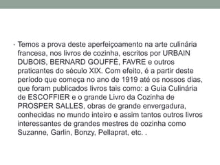• Temos a prova deste aperfeiçoamento na arte culinária
francesa, nos livros de cozinha, escritos por URBAIN
DUBOIS, BERNARD GOUFFÉ, FAVRE e outros
praticantes do século XIX. Com efeito, é a partir deste
período que começa no ano de 1919 até os nossos dias,
que foram publicados livros tais como: a Guia Culinária
de ESCOFFIER e o grande Livro da Cozinha de
PROSPER SALLES, obras de grande envergadura,
conhecidas no mundo inteiro e assim tantos outros livros
interessantes de grandes mestres de cozinha como
Suzanne, Garlin, Bonzy, Pellaprat, etc. .
 