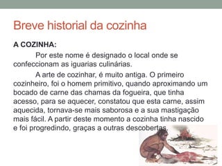 Breve historial da cozinha
A COZINHA:
Por este nome é designado o local onde se
confeccionam as iguarias culinárias.
A arte de cozinhar, é muito antiga. O primeiro
cozinheiro, foi o homem primitivo, quando aproximando um
bocado de carne das chamas da fogueira, que tinha
acesso, para se aquecer, constatou que esta carne, assim
aquecida, tornava-se mais saborosa e a sua mastigação
mais fácil. A partir deste momento a cozinha tinha nascido
e foi progredindo, graças a outras descobertas.
 